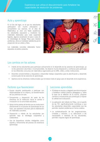139
Factores que favorecieron
•	 	Equipo docente predispuesto a participar con
responsabilidad en la mejora y la transformación
de sus prácticas de aula.
•	 	Compromiso y disposición de parte de los
directivos de la institución hacia el cambio e
innovación en la comunidad educativa.
•	 	Apoyo de los padres de familia que se involucraron
directamente en el proceso de aprendizaje de sus
hijos, que aportaron recursos para la elaboración
de materiales concretos.
•	 	Disposición e interés de los estudiantes por
aprender bajo la estrategia cooperativa y
colaborativa.
•	 Uso de dispositivos móviles inteligentes como
soporte y herramienta del proceso de enseñanza
aprendizaje.
Lecciones aprendidas
•	 	El trabajo en equipo y colegiado permite enriquecer
y fortalecer nuestra práctica pedagógica y, sobre
la base de la reflexión de la misma, proponer
cambios e innovaciones que contribuyen a mejorar
la calidad de la educación.
•	 	La aplicación del método de Pólya, con el aporte
de las TIC, significativamente contribuye a que
los estudiantes desarrollen capacidades que les
permiten resolver problemas en forma creativa.
•	 	La contextualización de las programaciones,
unidades y sesiones, y su adecuación a las
necesidades e intereses de los estudiantes,
permiten mayores logros de aprendizaje.
Aula y aprendizaje
En el Día del logro, en el que los estudiantes
participaron con mucho entusiasmo y
compartieron sus avances. En el área de
Matemática se vivió una fiesta académica:
los estudiantes expusieron y mostraron los
materiales elaborados para cada capacidad
lograda, algunos socializaron el paso a paso de
la metodología de George Pólya para resolver
problemas, otros se mostraban satisfechos por la
proyección de sus videos y fotos.
Los materiales concretos elaborados fueron
expuestos al público presente.
Los cambios en los actores
•	 Interés de los estudiantes para participar activamente en el desarrollo de las sesiones de aprendizaje, ya
no les parecieron aburridas e incomprensibles. Se observó mucha disposición y confianza para participar
en los diferentes concursos de matemática organizados por la DRE, UGEL y otras instituciones.
•	 Docentes comprometidos y dispuestos a desarrollar trabajo cooperativo para la planificación y desarrollo
consensuado de las sesiones de aprendizaje.
•	 Apertura de los directivos institucionales que brindaron todo el apoyo para el desarrollo de la experiencia.
Experiencia que utiliza el descubrimiento para fortalecer las
capacidades de resolución de problemas.
 