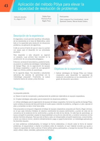 140
Celia Liviapoma Cruz (coordinadora), Jannet
Querevalú Cáceres, Manuel Alcedo Cedano.
Participantes:
Aplicación del método Pólya para elevar la
capacidad de resolución de problemas
Objetivos de la experiencia
•	 Aplicar estrategias de George Pólya con trabajo
cooperativo para desarrollar la capacidad de
resolución de problemas en los estudiantes de 3.°
grado de educación secundaria.
43
Institución educativa
Fe y Alegría N° 49
Descripción de la experiencia
El diagnóstico inicial permitió identificar dificultades
de los estudiantes en el área de Matemática, sobre
todo en la capacidad para resolución de situaciones
problema y la aplicación de algoritmos.
A ello se suma el hecho de que en casa no cuentan
con apoyo para el desarrollo de sus actividades
escolares.
Para responder a esta situación se organizó
un proyecto, cuya primera fase consistió en la
construcción de una propuesta pedagógica.
Entonces, se revisó el marco teórico y, posteriormente,
se pusieron en práctica las estrategias metodológicas
de George Pólya, con la organización de equipos
de trabajo cooperativo, a partir de una agrupación
según sus ritmos y estilos de aprendizaje.
En la siguiente etapa, “los docentes y estudiantes
aplicamos las sesiones de aprendizaje con la
metodología propuesta”. Finalmente, se evaluó
mediante diarios de campo y otras técnicas.
Propuesta
La propuesta pretende:
a). Elevar el nivel de comprensión y planteamiento de problemas matemáticos en equipos cooperativos;
b). Emplear estrategias adecuadas para la resolución de situaciones problema;
c). Utilizar estrategias para la organización de equipos de trabajo cooperativo. Se toman los aportes de George Pólya,
quien sintetiza el proceso del descubrimiento en cuatro pasos: entender el problema, configurar un plan, ejecutar el
plan y comprobar, es decir, mirar hacia atrás.
Esta propuesta se enriqueció integrando el trabajo de equipos cooperativos propuesto por David y Roger Johnson,
en el que cada individuo fortalece al colectivo coordinando los propios sentimientos y puntos de vista con la
conciencia de la existencia de los sentimientos y puntos de vista de los demás. En este tipo de aprendizaje, se
busca compartir la autoridad, aceptar la responsabilidad y el punto de vista del otro, y construir consensos con los
demás miembros del grupo. Para que esto se lleve a cabo, es indispensable compartir experiencias, conocimientos,
y tener una meta en común, donde la retroalimentación juega un papel fundamental. La metodología aplicada por
los docentes requiere:
a) crear problemas contextualizados; b) trabajar en forma colaborativa; c) discutir sobre la forma de resolver
problemas; d) esquematizar o diseñar el problema antes de resolverlo; e) usar material concreto que ayude a
mejorar la capacidad de medir y estimar; f) tener actitud activa y participativa, y manejar los recursos TIC (en cada
sesión utilizan videos, tutoriales, aplicaciones de fórmulas).
Distrito Piura
Provincia Piura
Región Piura
 