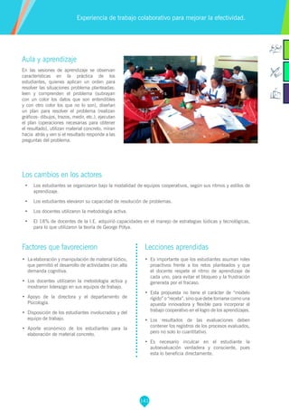 141
Aula y aprendizaje
En las sesiones de aprendizaje se observan
características en la práctica de los
estudiantes, quienes aplican un orden para
resolver las situaciones problema planteadas:
leen y comprenden el problema (subrayan
con un color los datos que son entendibles
y con otro color los que no lo son), diseñan
un plan para resolver el problema (realizan
gráficos- dibujos, trazos, medir, etc.), ejecutan
el plan (operaciones necesarias para obtener
el resultado), utilizan material concreto, miran
hacia atrás y ven si el resultado responde a las
preguntas del problema.
Los cambios en los actores
•	 Los estudiantes se organizaron bajo la modalidad de equipos cooperativos, según sus ritmos y estilos de
aprendizaje.
•	 Los estudiantes elevaron su capacidad de resolución de problemas.
•	 Los docentes utilizaron la metodología activa.
•	 El 18% de docentes de la I.E. adquirió capacidades en el manejo de estrategias lúdicas y tecnológicas,
para lo que utilizaron la teoría de George Pólya.
Experiencia de trabajo colaborativo para mejorar la efectividad.
Factores que favorecieron
•	 La elaboración y manipulación de material lúdico,
que permitió el desarrollo de actividades con alta
demanda cognitiva.
•	 Los docentes utilizaron la metodología activa y
mostraron liderazgo en sus equipos de trabajo.
•	 Apoyo de la directora y el departamento de
Psicología.
•	 Disposición de los estudiantes involucrados y del
equipo de trabajo.
•	 Aporte económico de los estudiantes para la
elaboración de material concreto.
Lecciones aprendidas
•	 Es importante que los estudiantes asuman roles
proactivos frente a los retos planteados y que
el docente respete el ritmo de aprendizaje de
cada uno, para evitar el bloqueo y la frustración
generada por el fracaso.
•	 Esta propuesta no tiene el carácter de “modelo
rígido” o “receta”, sino que debe tomarse como una
apuesta innovadora y flexible para incorporar el
trabajo cooperativo en el logro de los aprendizajes.
•	 Los resultados de las evaluaciones deben
contener los registros de los procesos evaluados,
pero no solo lo cuantitativo.
•	 Es necesario inculcar en el estudiante la
autoevaluación verdadera y consciente, pues
esta lo beneficia directamente.
 