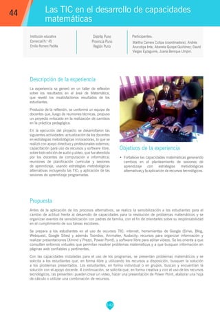 142
Martha Carrera Cutipa (coordinadora), Andrés
Arucutipa Inta, Adanela Quispe Quiñónez, David
Vargas Eyzaguirre, Juana Benique Umpiri.
Participantes:
Las TIC en el desarrollo de capacidades
matemáticas
Objetivos de la experiencia
•	 Fortalecer las capacidades matemáticas generando
cambios en el planteamiento de sesiones de
aprendizaje con estrategias metodológicas
alternativas y la aplicación de recursos tecnológicos.
44
Institución educativa
Comercial N.o
45
Emilio Romero Padilla
Distrito Puno
Provincia Puno
Región Puno
Descripción de la experiencia
La experiencia se generó en un taller de reflexión
sobre los resultados en el área de Matemática,
que reveló los insatisfactorios resultados de los
estudiantes.
Producto de la reflexión, se conformó un equipo de
docentes que, luego de reuniones técnicas, propuso
un proyecto enfocado en la realización de cambios
en la práctica pedagógica.
En la ejecución del proyecto se desarrollaron las
siguientes actividades: actualización de los docentes
en estrategias metodológicas innovadoras, lo que se
realizó con apoyo directivo y profesionales externos;
capacitación para uso de recursos y software libre,
sobre todo edición de audio y vídeo, que fue atendida
por los docentes de computación e informática;
reuniones de planificación curricular y sesiones
de aprendizaje, usando estrategias metodológicas
alternativas incluyendo las TIC; y aplicación de las
sesiones de aprendizaje programadas.
Propuesta
Antes de la aplicación de los procesos alternativos, se realiza la sensibilización a los estudiantes para el
cambio de actitud frente al desarrollo de capacidades para la resolución de problemas matemáticos y se
organizan eventos de sensibilización con padres de familia, con el fin de orientarles sobre su responsabilidad
en el cumplimiento de sus tareas escolares.
Se prepara a los estudiantes en el uso de recursos TIC: internet, herramientas de Google (Drive, Blog,
Webquest, Google Sites) y además Toondoo, Animaker, Audacity; recursos para organizar información y
realizar presentaciones (Xmind y Prezzi, Power Point); y software libre para editar vídeos. Se les orienta a que
consulten entornos virtuales que permitan resolver problemas matemáticos y a que busquen información en
páginas web confiables y pertinentes.
Con las capacidades instaladas para el uso de los programas, se presentan problemas matemáticos y se
solicita a los estudiantes que, en forma libre y utilizando los recursos a disposición, busquen la solución
a los problemas presentados. Los estudiantes, en forma individual o en grupos, buscan y encuentran la
solución con el apoyo docente. A continuación, se solicita que, en forma creativa y con el uso de los recursos
tecnológicos, las presenten: pueden crear un vídeo, hacer una presentación de Power Point, elaborar una hoja
de cálculo o utilizar una combinación de recursos.
 