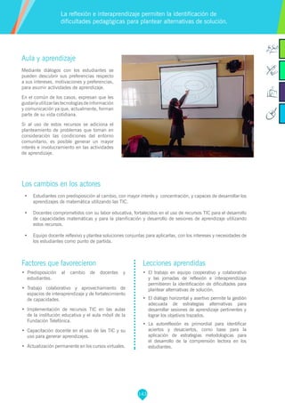 143
Factores que favorecieron
•	 Predisposición al cambio de docentes y
estudiantes.
•	 Trabajo colaborativo y aprovechamiento de
espacios de interaprendizaje y de fortalecimiento
de capacidades.
•	 Implementación de recursos TIC en las aulas
de la institución educativa y el aula móvil de la
Fundación Telefónica.
•	 Capacitación docente en el uso de las TIC y su
uso para generar aprendizajes.
•	 Actualización permanente en los cursos virtuales.
Lecciones aprendidas
•	 	El trabajo en equipo cooperativo y colaborativo
y las jornadas de reflexión e interaprendizaje
permitieron la identificación de dificultades para
plantear alternativas de solución.
•	 El diálogo horizontal y asertivo permite la gestión
adecuada de estrategias alternativas para
desarrollar sesiones de aprendizaje pertinentes y
lograr los objetivos trazados.
•	 La autoreflexión es primordial para identificar
aciertos y desaciertos, como base para la
aplicación de estrategias metodologicas para
el desarrollo de la comprensión lectora en los
estudiantes.
Aula y aprendizaje
Mediante diálogos con los estudiantes se
pueden descubrir sus preferencias respecto
a sus intereses, motivaciones y preferencias,
para asumir actividades de aprendizaje.
En el común de los casos, expresan que les
gustaríautilizarlastecnologíasdeinformación
y comunicación ya que, actualmente, forman
parte de su vida cotidiana.
Si al uso de estos recursos se adiciona el
planteamiento de problemas que toman en
consideración las condiciones del entorno
comunitario, es posible generar un mayor
interés e involucramiento en las actividades
de aprendizaje.
Los cambios en los actores
•	 Estudiantes con predisposición al cambio, con mayor interés y concentración, y capaces de desarrollar los
aprendizajes de matemática utilizando las TIC.
•	 Docentes comprometidos con su labor educativa, fortalecidos en el uso de recursos TIC para el desarrollo
de capacidades matemáticas y para la planificación y desarrollo de sesiones de aprendizaje utilizando
estos recursos.
•	 Equipo docente reflexivo y plantea soluciones conjuntas para aplicarlas, con los intereses y necesidades de
los estudiantes como punto de partida.
La reflexión e interaprendizaje permiten la identificación de
dificultades pedagógicas para plantear alternativas de solución.
 