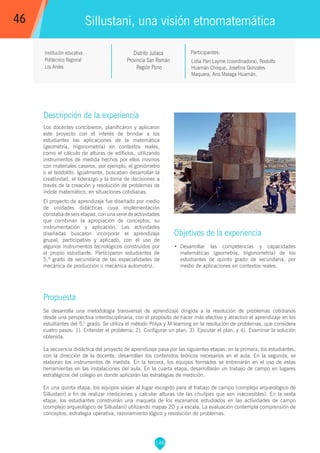 146
Lidia Pari Layme (coordinadora), Rodolfo
Huamán Choque, Josefina Gonzales
Maquera, Ana Malaga Huamán.
Participantes:
Sillustani, una visión etnomatemática
Objetivos de la experiencia
•	 Desarrollar las competencias y capacidades
matemáticas (geometría, trigonometría) de los
estudiantes de quinto grado de secundaria, por
medio de aplicaciones en contextos reales.
46
Institución educativa
Politécnico Regional
Los Andes
Descripción de la experiencia
Los docentes concibieron, planificaron y aplicaron
este proyecto con el interés de brindar a los
estudiantes las aplicaciones de la matemática
(geometría, trigonometría) en contextos reales,
como el cálculo de alturas de edificios, utilizando
instrumentos de medida hechos por ellos mismos
con materiales caseros, por ejemplo, el goniómetro
o el teodolito. Igualmente, buscaban desarrollar la
creatividad, el liderazgo y la toma de decisiones a
través de la creación y resolución de problemas de
índole matemático, en situaciones cotidianas.
El proyecto de aprendizaje fue diseñado por medio
de unidades didácticas cuya implementación
constaba de seis etapas, con una serie de actividades
que combinan la apropiación de conceptos, su
instrumentación y aplicación. Las actividades
diseñadas buscaron incorporar el aprendizaje
grupal, participativo y aplicado, con el uso de
algunos instrumentos tecnológicos construidos por
el propio estudiante. Participaron estudiantes de
5.º grado de secundaria de las especialidades de
mecánica de producción o mecánica automotriz.
Propuesta
Se desarrolla una metodología transversal de aprendizaje dirigida a la resolución de problemas cotidianos
desde una perspectiva interdisciplinaria, con el propósito de hacer más efectivo y atractivo el aprendizaje en los
estudiantes del 5.° grado. Se utiliza el método Pólya y M-learning en la resolución de problemas, que considera
cuatro pasos: 1). Entender el problema; 2). Configurar un plan; 3). Ejecutar el plan; y 4). Examinar la solución
obtenida.
La secuencia didáctica del proyecto de aprendizaje pasa por las siguientes etapas: en la primera, los estudiantes,
con la dirección de la docente, desarrollan los contenidos teóricos necesarios en el aula. En la segunda, se
elaboran los instrumentos de medida. En la tercera, los equipos formados se entrenarán en el uso de estas
herramientas en las instalaciones del aula. En la cuarta etapa, desarrollarán un trabajo de campo en lugares
estratégicos del colegio en donde aplicarán las estrategias de medición.
En una quinta etapa, los equipos viajan al lugar escogido para el trabajo de campo (complejo arqueológico de
Sillustani) a fin de realizar mediciones y calcular alturas (de las chullpas que son inaccesibles). En la sexta
etapa, los estudiantes construirán una maqueta de los escenarios estudiados en las actividades de campo
(complejo arqueológico de Sillustani) utilizando mapas 2D y a escala. La evaluación contempla comprensión de
conceptos, estrategia operativa, razonamiento lógico y resolución de problemas.
Distrito Juliaca
Provincia San Román
Región Puno
 