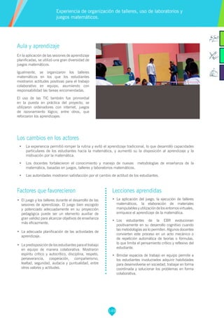 149
Aula y aprendizaje
En la aplicación de las sesiones de aprendizaje
planificadas, se utilizó una gran diversidad de
juegos matemáticos.
Igualmente, se organizaron los talleres
matemáticos en los que los estudiantes
mostraron actitudes positivas para el trabajo
colaborativo en equipo, asumiendo con
responsabilidad las tareas encomendadas.
El uso de las TIC también fue primordial
en la puesta en práctica del proyecto, se
utilizaron ordenadores con internet, juegos
de razonamiento lógico, entre otros, que
reforzaron los aprendizajes.
Los cambios en los actores
•	 La experiencia permitió romper la rutina y evitó el aprendizaje tradicional, lo que desarrolló capacidades
particulares de los estudiantes hacia la matemática, y aumentó su la disposición al aprendizaje y la
motivación por la matemática.
•	 Los docentes fortalecieron el conocimiento y manejo de nuevas metodologías de enseñanza de la
matemática, basadas en juegos, talleres y laboratorios matemáticos.
•	 Las autoridades mostraron satisfacción por el cambio de actitud de los estudiantes.
Experiencia de organización de talleres, uso de laboratorios y
juegos matemáticos.
Factores que favorecieron
•	 El juego y los talleres durante el desarrollo de las
sesiones de aprendizaje. El juego bien escogido
y potenciado adecuadamente en su proyección
pedagógica puede ser un elemento auxiliar de
gran validez para alcanzar objetivos de enseñanza
más eficazmente.
•	 La adecuada planificación de las actividades de
aprendizaje.
•	 La predisposición de los estudiantes para el trabajo
en equipo de manera colaborativa. Mostraron
espíritu crítico y autocrítico, disciplina, respeto,
perseverancia, cooperación, compañerismo,
lealtad, seguridad, audacia y puntualidad, entre
otros valores y actitudes.
Lecciones aprendidas
•	 La aplicación del juego, la ejecución de talleres
matemáticos, la elaboración de materiales
manipulablesyutilizacióndelosentornosvirtuales,
enriquece el aprendizaje de la matemática.
•	 Los estudiantes de la EBR evolucionan
positivamente en su desarrollo cognitivo cuando
las metodologías así lo permiten. Algunos docentes
convierten este proceso en un acto mecánico o
de repetición automática de teorías o fórmulas,
lo que limita el pensamiento crítico y reflexivo del
estudiante.
•	 Brindar espacios de trabajo en equipo permite a
los estudiantes involucrados adquirir habilidades
para desenvolverse en sociedad, trabajar en forma
coordinada y solucionar los problemas en forma
colaborativa.
 