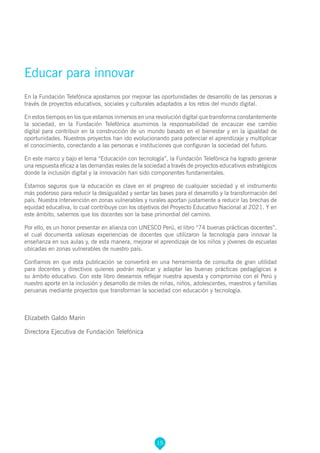 15
Educar para innovar
En la Fundación Telefónica apostamos por mejorar las oportunidades de desarrollo de las personas a
través de proyectos educativos, sociales y culturales adaptados a los retos del mundo digital.
En estos tiempos en los que estamos inmersos en una revolución digital que transforma constantemente
la sociedad, en la Fundación Telefónica asumimos la responsabilidad de encauzar ese cambio
digital para contribuir en la construcción de un mundo basado en el bienestar y en la igualdad de
oportunidades. Nuestros proyectos han ido evolucionando para potenciar el aprendizaje y multiplicar
el conocimiento, conectando a las personas e instituciones que configuran la sociedad del futuro.
En este marco y bajo el lema “Educación con tecnología”, la Fundación Telefónica ha logrado generar
una respuesta eficaz a las demandas reales de la sociedad a través de proyectos educativos estratégicos
donde la inclusión digital y la innovación han sido componentes fundamentales.
Estamos seguros que la educación es clave en el progreso de cualquier sociedad y el instrumento
más poderoso para reducir la desigualdad y sentar las bases para el desarrollo y la transformación del
país. Nuestra intervención en zonas vulnerables y rurales aportan justamente a reducir las brechas de
equidad educativa, lo cual contribuye con los objetivos del Proyecto Educativo Nacional al 2021. Y en
este ámbito, sabemos que los docentes son la base primordial del camino.
Por ello, es un honor presentar en alianza con UNESCO Perú, el libro “74 buenas prácticas docentes”,
el cual documenta valiosas experiencias de docentes que utilizaron la tecnología para innovar la
enseñanza en sus aulas y, de esta manera, mejorar el aprendizaje de los niños y jóvenes de escuelas
ubicadas en zonas vulnerables de nuestro país.
Confiamos en que esta publicación se convertirá en una herramienta de consulta de gran utilidad
para docentes y directivos quienes podrán replicar y adaptar las buenas prácticas pedagógicas a
su ámbito educativo. Con este libro deseamos reflejar nuestra apuesta y compromiso con el Perú y
nuestro aporte en la inclusión y desarrollo de miles de niñas, niños, adolescentes, maestros y familias
peruanas mediante proyectos que transforman la sociedad con educación y tecnología.
Elizabeth Galdo Marin
Directora Ejecutiva de Fundación Telefónica
 