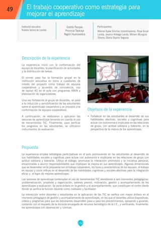 152
Marina Ayala Sínchez (coordinadora), Rosa Gozar
Landa, Jessica Arteaga Landa, Miriam Munguía
Silvera, Gloria Ospino Segovia.
Propuesta
La experiencia emplea estrategias participativas en el aula promoviendo en las estudiantes el desarrollo de
sus habilidades sociales y cognitivas para actuar con autonomía e implicarse en las relaciones de grupo con
actitud solidaria y tolerante. Utiliza el diálogo, promueve la interacción promotora y la iniciativa personal,
encaminadas a asumir responsabilidades que impliquen la mejora en sus aprendizajes. Algunas dimensiones
que se desarrollan en la propuesta son el trabajo cooperativo, los tipos y características de los equipos, el trabajo
en equipo y cómo influye en el desarrollo de las habilidades cognitivas y sociales-afectivas para la integración
eficaz y el logro de mejores aprendizajes.
Las sesiones de aprendizaje contemplan el uso de herramientas TIC atendiendo a seis momentos pedagógicos:
problematización, propósito y organización, saberes previos, motivación, gestión y acompañamiento de los
aprendizajes y evaluación. Se pone énfasis en la gestión y el acompañamiento, que constituyen el centro desde
donde se verifica la función docente como mediador y facilitador.
La interacción entre docentes y estudiantes en la aplicación de las TIC se verifica con mayor énfasis en el
momento pedagógico de gestión y acompañamiento de aprendizajes, en los que el docentes utiliza diapositivas,
vídeos y programas para que las estudiantes desarrollen paso a paso los procedimientos, apoyando y guiando,
contando con el respaldo de la docente encargada de recursos tecnológico de la I.E., y verificando, finalmente,
los aprendizajes con observación y rúbricas.
Participantes:
El trabajo cooperativo como estrategia para
mejorar el aprendizaje
Descripción de la experiencia
La experiencia inició con la conformación del
equipo de docentes, la planificación de actividades
y la distribución de tareas.
El primer paso fue la formación grupal en la
institución educativa en torno a cuestiones de
interés del proyecto como trabajo de equipos
cooperativos y acuerdos de convivencia, uso
de laptop XO en el aula con programas XMIN y
elaboración de organizadores.
Una vez fortalecido el grupo de docentes, se pasó
a la inducción y sensibilización de las estudiantes
sobre el aprendizaje cooperativo y se procedió a la
conformación de equipos cooperativos.
A continuación, se elaboraron y aplicaron las
sesiones de aprendizaje teniendo en cuenta el uso
de herramientas TIC. Finalmente, para verificar
los progresos en las estudiantes, se utilizaron
instrumentos de evaluación.
Objetivos de la experiencia
•	 Fortalecer en las estudiantes el desarrollo de sus
habilidades afectivas, sociales y cognitivas para
actuar con autonomía e implicarse en las relaciones
de grupo, con actitud solidaria y tolerante, en la
perspectiva de la mejora de los aprendizajes.
49
Institución educativa
Nuestra Señora de Lourdes
Distrito Pampas
Provincia Tayacaja
Región Huancavelica
 