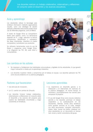 157
Aula y aprendizaje
Los estudiantes utilizan la tecnología para
sintetizar información mediante organizadores
visuales, como una estrategia de estudio
aplicada a diferentes áreas donde pueden hacer
uso de diferentes programas, como el XMind.
A través de Google Drive se compartieron
textos para análisis, como “La democracia
depende de ti”. Luego, aplicaron la lectura
comprensiva, identificaron y subrayaron
las ideas importantes, diseñaron el cuadro
comparativo y socializaron sus productos.
Se utilizaron herramientas como la uve de
Gowin y programas como Google Drive,
y se integraron las TIC: XO, aula móvil y
computadoras.
Los cambios en los actores
•	 Se mejoraron y fortalecieron las habilidades comunicativas y digitales de los estudiantes, lo que generó
mayor motivación e interés por el aprendizaje interactivo.
•	 Los docentes muestran interés y compromiso por el trabajo en equipo. Los docentes aplicaron las TIC
como recurso didáctico en su práctica pedagógica.
Los docentes realizan un trabajo colaborativo, sistematizan y reflexionan
en conjunto sobre el desarrollo y los avances educativos.
Factores que favorecieron
•	 Uso del aula de innovación.
•	 La I.E. cuenta con centros de cómputo.
•	 Los docentes hicieron trabajo colaborativo,
sistematizaron y reflexionaron en conjunto sobre
el desarrollo y los avances del proyecto para
superar las debilidades encontradas y luego
convertirlas en fortalezas.
Lecciones aprendidas
•	 La experiencia se desarrolla gracias a la
interacción y el intercambio de vivencias en
la práctica pedagógica. Al mismo tiempo, el
monitoreo y acompañamiento han servido para
enriquecer el proyecto.
•	 El uso del Google Drive como recurso didáctico
permite a los docentes promover el trabajo
cooperativo y la autoevaluación en los
estudiantes. Además, brinda otros beneficios
como guardar archivos en la nube, trabajar
con otros documentos, compartir información,
videos, fotos, revisar sus textos, colaborar con
otros estudiantes en un documento en tiempo
real, enviar y recibir comentarios del grupo.
 