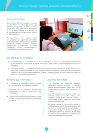 163
Aula y aprendizaje
Los recursos TIC se trabajaron haciendo
uso del JCLIC, con actividades como: sopa
de letras, crucigramas, de relación, relleno
de agujeros, respuesta escrita. El software
JCLIC se aplicó después de la lectura, sus
actividades permiten al estudiante realizar
la realimentación.
Se desarrollaron cinco sesiones donde
se aplicaron las siguientes estrategias:
“Armando textos” (observación y desarrollo
secuencial y lógico), “Construyo y aprendo”
(imaginación e inferencias) y “Antes
(activación), durante (comprobación) y
después de la lectura (interpretación)”.
Los cambios en los actores
•	 	Empoderamiento de los docentes con técnicas y estrategias de lectura en un 90% para desarrollar con
los estudiantes del primer grado. Maestros con iniciativa para aceptar los cambios dentro de su práctica
pedagógica.
•	 	Estudiantes abiertos a la práctica de lectura con aplicación de diversas estrategias (80%). Puesto que los
estudiantes son nativos digitales, al hacer uso de la tecnología interactiva, las TIC abren la oportunidad de
construir su propio aprendizaje con apoyo del docente. Estudiantes prestos al aprendizaje con el manejo de
las TIC en cada sesión de aprendizaje.
Contenido, Pedagogía y Tecnología para enseñar de manera significativa.
Factores que favorecieron
•	 	La disposición de los maestros para involucrarse
en cada una de las actividades del proyecto.
•	 	Disposición de los equipos y herramientas
tecnológicas en la institución educativa para cada
hora de clase.
•	 	El entusiasmo de los estudiantes para involucrarse
en cada una de las actividades de aprendizaje
propuestas.
Lecciones aprendidas
•	 “Los proyectos de innovación posibilitan
desarrollar buenas prácticas y permiten
realizar transformaciones, mejor aún con el
involucramiento de un gran porcentaje de
maestros”.
•	 “La sistematización nos permite realizar una
reflexión acerca de nuestro trabajo como
docentes, cuales fueron nuestros aciertos y
cuales fueron nuestros errores y a partir de ello
mejorar nuestro trabajo”.
•	 Es posible mejorar la comprensión lectora en
nuestros estudiantes. Si el proyecto se desarrolló
tan solo en cinco sesiones de aprendizaje en
cuatro áreas y produjo resultados, con seguridad,
si trabajamos todos los maestros de las áreas
en todo el año académico, la mejora de la
comprensión lectora será formidable.
 