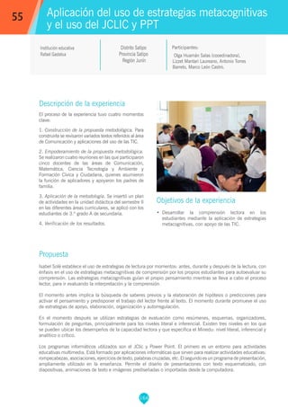 164
Olga Huamán Salas (cooedinadora),
Lizzet Mantari Laureano, Antonio Torres
Barreto, Marco León Castro.
Participantes:
Aplicación del uso de estrategias metacognitivas
y el uso del JCLIC y PPT
Objetivos de la experiencia
•	 Desarrollar la comprensión lectora en los
estudiantes mediante la aplicación de estrategias
metacognitivas, con apoyo de las TIC.
55
Institución educativa
Rafael Gastelua
Descripción de la experiencia
El proceso de la experiencia tuvo cuatro momentos
clave:
1. Construcción de la propuesta metodológica. Para
construirla se revisaron variados textos referidos al área
de Comunicación y aplicaciones del uso de las TIC.
2. Empoderamiento de la propuesta metodológica.
Se realizaron cuatro reuniones en las que participaron
cinco docentes de las áreas de Comunicación,
Matemática, Ciencia Tecnología y Ambiente y
Formación Cívica y Ciudadana, quienes asumieron
la función de aplicadores y apoyaron los padres de
familia.
3. Aplicación de la metodología. Se insertó un plan
de actividades en la unidad didáctica del semestre II
en las diferentes áreas curriculares, se aplicó con los
estudiantes de 3.º grado A de secundaria.
4. Verificación de los resultados.
Propuesta
Isabel Solé establece el uso de estrategias de lectura por momentos: antes, durante y después de la lectura, con
énfasis en el uso de estrategias metacognitivas de comprensión por los propios estudiantes para autoevaluar su
comprensión. Las estrategias metacognitivas guían el propio pensamiento mientras se lleva a cabo el proceso
lector, para ir evaluando la interpretación y la comprensión.
El momento antes implica la búsqueda de saberes previos y la elaboración de hipótesis o predicciones para
activar el pensamiento y predisponer el trabajo del lector frente al texto. El momento durante promueve el uso
de estrategias de apoyo, elaboración, organización y autorregulación.
En el momento después se utilizan estrategias de evaluación como resúmenes, esquemas, organizadores,
formulación de preguntas, principalmente para los niveles literal e inferencial. Existen tres niveles en los que
se pueden ubicar los desempeños de la capacidad lectora y que especifica el Minedu: nivel literal, inferencial y
analítico o crítico.
Los programas informáticos utilizados son el JClic y Power Point. El primero es un entorno para actividades
educativas multimedia. Está formado por aplicaciones informáticas que sirven para realizar actividades educativas:
rompecabezas, asociaciones, ejercicios de texto, palabras cruzadas, etc. El segundo es un programa de presentación,
ampliamente utilizado en la enseñanza. Permite el diseño de presentaciones con texto esquematizado, con
diapositivas, animaciones de texto e imágenes prediseñadas o importadas desde la computadora.
Distrito Satipo
Provincia Satipo
Región Junín
 