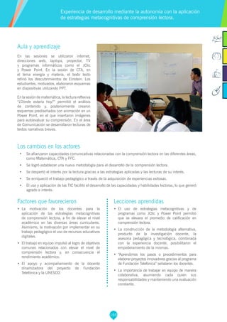 165
Aula y aprendizaje
En las sesiones se utilizaron internet,
direcciones web, laptops, proyector, TV
y programas informáticos como el JClic
y Power Point. En la sesión de CTA, en
el tema energía y materia, el texto leído
refirió los descubrimientos de Einstein. Los
estudiantes, motivados, elaboraron esquemas
en diapositivas utilizando PPT.
En la sesión de matemática, la lectura reflexiva
“¿Dónde estaría hoy?” permitió el análisis
de contenido y, posteriormente crearon
esquemas prediseñados con animación en un
Power Point, en el que insertaron imágenes
para autoevaluar su comprensión. En el área
de Comunicación se desarrollaron lecturas de
textos narrativos breves.
Los cambios en los actores
•	 Se afianzaron capacidades comunicativas relacionadas con la comprensión lectora en las diferentes áreas,
como Matemática, CTA y FFC.
•	 Se logró establecer una nueva metodología para el desarrollo de la comprensión lectora.
•	 Se despertó el interés por la lectura gracias a las estrategias aplicadas y las lecturas de su interés.
•	 Se enriqueció el trabajo pedagógico a través de la adquisición de experiencias exitosas.
•	 El uso y aplicación de las TIC facilitó el desarrollo de las capacidades y habilidades lectoras, lo que generó
agrado e interés.
Experiencia de desarrollo mediante la autonomía con la aplicación
de estrategias metacognitivas de comprensión lectora.
Factores que favorecieron
•	 La motivación de los docentes para la
aplicación de las estrategias metacognitivas
de comprensión lectora, a fin de elevar el nivel
académico en las diversas áreas curriculares.
Asimismo, la motivación por implementar en su
trabajo pedagógico el uso de recursos educativos
digitales.
•	 El trabajo en equipo impulsó al logro de objetivos
comunes relacionados con elevar el nivel de
comprensión lectora y, en consecuencia el
rendimiento académico.
•	 El apoyo y acompañamiento de la docente
dinamizadora del proyecto de Fundación
Telefónica y la UNESCO.
Lecciones aprendidas
•	 El uso de estrategias metacognitivas y de
programas como JClic y Power Point permitió
que se elevara el promedio de calificación en
comprensión lectora.
•	 La construcción de la metodología alternativa,
producto de la investigación docente, la
asesoría pedagógica y tecnológica, combinada
con la experiencia docente, posibilitaron el
empoderamiento de la mismas.
•	 “Aprendimos los pasos o procedimientos para
elaborar proyectos innovadores gracias al programa
de Fundación Telefónica” señalaron los docentes.
•	 La importancia de trabajar en equipo de manera
colaborativa, asumiendo cada quien sus
responsabilidades y manteniendo una evaluación
constante.
 