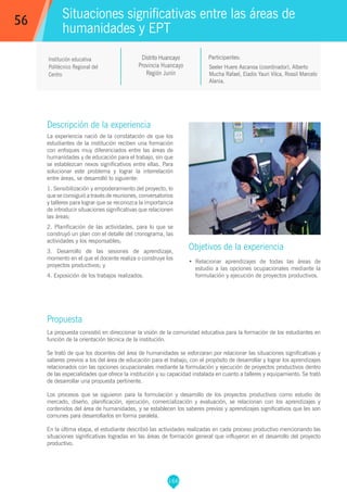 166
Seeler Huere Ascanoa (coordinador), Alberto
Mucha Rafael, Eladio Yauri Vilca, Rossil Marcelo
Alania.
Participantes:
Situaciones significativas entre las áreas de
humanidades y EPT
Objetivos de la experiencia
•	 Relacionar aprendizajes de todas las áreas de
estudio a las opciones ocupacionales mediante la
formulación y ejecución de proyectos productivos.
56
Institución educativa
Politécnico Regional del
Centro
Descripción de la experiencia
La experiencia nació de la constatación de que los
estudiantes de la institución reciben una formación
con enfoques muy diferenciados entre las áreas de
humanidades y de educación para el trabajo, sin que
se establezcan nexos significativos entre ellas. Para
solucionar este problema y lograr la interrelación
entre áreas, se desarrolló lo siguiente:
1. Sensibilización y empoderamiento del proyecto, lo
que se consiguió a través de reuniones, conversatorios
y talleres para lograr que se reconozca la importancia
de introducir situaciones significativas que relacionen
las áreas;
2. Planificación de las actividades, para lo que se
construyó un plan con el detalle del cronograma, las
actividades y los responsables;
3. Desarrollo de las sesiones de aprendizaje,
momento en el que el docente realiza o construye los
proyectos productivos; y
4. Exposición de los trabajos realizados.
Propuesta
La propuesta consistió en direccionar la visión de la comunidad educativa para la formación de los estudiantes en
función de la orientación técnica de la institución.
Se trató de que los docentes del área de humanidades se esforzaran por relacionar las situaciones significativas y
saberes previos a los del área de educación para el trabajo, con el propósito de desarrollar y lograr los aprendizajes
relacionados con las opciones ocupacionales mediante la formulación y ejecución de proyectos productivos dentro
de las especialidades que ofrece la institución y su capacidad instalada en cuanto a talleres y equipamiento. Se trató
de desarrollar una propuesta pertinente.
Los procesos que se siguieron para la formulación y desarrollo de los proyectos productivos como estudio de
mercado, diseño, planificación, ejecución, comercialización y evaluación, se relacionan con los aprendizajes y
contenidos del área de humanidades, y se establecen los saberes previos y aprendizajes significativos que les son
comunes para desarrollarlos en forma paralela.
En la última etapa, el estudiante describió las actividades realizadas en cada proceso productivo mencionando las
situaciones significativas logradas en las áreas de formación general que influyeron en el desarrollo del proyecto
productivo.
Distrito Huancayo
Provincia Huancayo
Región Junín
 