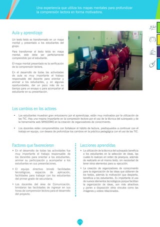 171
Factores que favorecieron
•	 En el desarrollo de todas las actividades fue
muy importante el trabajo responsable de
los docentes para orientar a los estudiantes,
animar su participación y acompañar a los
estudiantes en sus presentaciones.
•	 El equipo directivo brindó facilidades
tecnológicas, espacios de aplicación,
facilidades para trabajar con los estudiantes
del primer grado de secundaria.
•	 Los docentes del área de Comunicación,
brindaron las facilidades de ingresar en sus
horas de comprensión lectora para el desarrollo
del proyecto.
Lecciones aprendidas
•	 	La utilización de la técnica del subrayado beneficia
a los estudiantes en la selección de ideas, las
cuales lo realizan en orden de jerarquía, además
de realizarlo en el mismo texto, sin necesidad de
tener otros elementos para su ejecución.
•	 	La creación de organizadores de conocimiento
para la organización de las ideas que obtienen de
los textos, además la motivación que despierta,
beneficia a los estudiantes. Es importante el uso
de nuevos elementos tecnológicos porque facilitan
la organización de ideas, son más atractivos
y ponen a disposición otros vínculos como las
imágenes y videos relacionados.
Aula y aprendizaje
Un texto leído es transformado en un mapa
mental y presentado a los estudiantes del
grupo.
Para transformar el texto leído en mapa
mental, este debe ser perfectamente
comprendido por el estudiante.
El mapa mental presentado es la verificación
de la comprensión lectora.
En el desarrollo de todas las actividades
de aula es muy importante el trabajo
responsable del docente para orientar y
animar a los estudiantes, y, en algunas
oportunidades, dar un poco más de su
tiempo para un ensayo o para acompañar al
estudiante en su presentación.
Los cambios en los actores
•	 Los estudiantes muestran gran entusiasmo por el aprendizaje, están muy motivados por la utilización de
las TIC. Hay una mejora importante en la compresión lectora por el uso de la técnica del subrayado y de
la herramienta web MINDOMO en la creación de organizadores de conocimiento.
•	 Los docentes están comprometidos con fortalecer el hábito de lectura, predispuestos a continuar con el
trabajo en equipo, con deseos de profundizar los cambios en la práctica pedagógica con el uso de las TIC.
Una experiencia que utiliza los mapas mentales para profundizar
la comprensión lectora en forma motivadora.
 