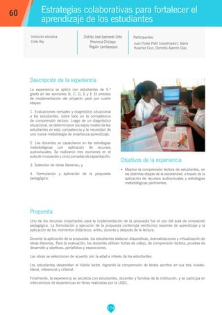 174
Juan Flores Pisfil (coordinador), María
Huachez Cruz, Domitila Alarcón Díaz.
Participantes:
Estrategias colaborativas para fortalecer el
aprendizaje de los estudiantes
Objetivos de la experiencia
•	 Mejorar la comprensión lectora de estudiantes, en
las distintas etapas de la escolaridad, a través de la
aplicación de recursos audiovisuales y estrategias
metodológicas pertinentes.
60
Institución educativa
Cristo Rey
Descripción de la experiencia
La experiencia se aplicó con estudiantes de 5.º
grado en las secciones B, C, D, E y F. El proceso
de implementación del proyecto pasó por cuatro
etapas:
1. Evaluaciones censales y diagnóstico situacional
a los estudiantes, sobre todo en la competencia
de comprensión lectora. Luego de un diagnóstico
situacional, se determinaron los bajos niveles de los
estudiantes en esta competencia y la necesidad de
una nueva metodología de enseñanza-aprendizaje;
2. Los docentes se capacitaron en las estrategias
metodológicas con aplicación de recursos
audiovisuales. Se realizaron tres reuniones en el
aula de innovación y cinco jornadas de capacitación;
3. Selección de obras literarias; y
4. Formulación y aplicación de la propuesta
pedagógica.
Propuesta
Uno de los recursos importantes para la implementación de la propuesta fue el uso del aula de innovación
pedagógica. La formulación y ejecución de la propuesta contempla veinticinco sesiones de aprendizaje y la
aplicación de los momentos didácticos: antes, durante y después de la lectura.
Durante la aplicación de la propuesta, los estudiantes elaboran diapositivas, dramatizaciones y virtualización de
obras literarias. Para la evaluación, los docentes utilizan fichas de cotejo, de comprensión lectora, pruebas de
desarrollo y objetivas, portafolios y exposiciones.
Las obras se seleccionan de acuerdo con la edad e interés de los estudiantes.
Los estudiantes desarrollan el hábito lector, logrando la comprensión de textos escritos en sus tres niveles:
literal, inferencial y criterial.
Finalmente, la experiencia se socializa con estudiantes, docentes y familias de la institución, y se participa en
intercambios de experiencias en ferias realizadas por la UGEL.
Distrito José Leonardo Ortiz
Provincia Chiclayo
Región Lambayeque
 