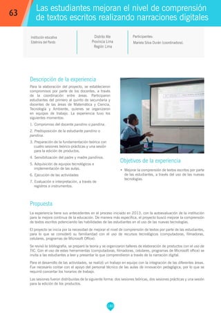 180
Mariela Silva Durán (coordinadora).
Participantes:
Objetivos de la experiencia
•	 Mejorar la comprensión de textos escritos por parte
de las estudiantes, a través del uso de las nuevas
tecnologías.
Institución educativa
Edelmira del Pando
Descripción de la experiencia
Para la elaboración del proyecto, se establecieron
compromisos por parte de los docentes, a través
de la coordinación entre áreas. Participaron
estudiantes del primero al quinto de secundaria y
docentes de las áreas de Matemática y Ciencia,
Tecnología y Ambiente, quienes se organizaron
en equipos de trabajo. La experiencia tuvo los
siguientes momentos:
1. Compromiso del docente pandino o pandina.
2. Predisposición de la estudiante pandino o
pandina.
3. Preparación de la fundamentación teórica con
cuatro sesiones teórico-prácticas y una sesión
para la edición de productos.
4. Sensibilización del padre y madre pandinos.
5. Adquisición de equipos tecnológicos e
implementación de las aulas.
6. Ejecución de las actividades
7. Evaluación e interpretación, a través de
registros e instrumentos.
Propuesta
La experiencia tiene sus antecedentes en el proceso iniciado en 2013, con la autoevaluación de la institución
para la mejora continua de la educación. De manera más específica, el proyecto buscó mejorar la comprensión
de textos escritos potenciando las habilidades de las estudiantes en el uso de las nuevas tecnologías.
El proyecto se inicia por la necesidad de mejorar el nivel de comprensión de textos por parte de las estudiantes,
para lo que se consideró su familiaridad con el uso de recursos tecnológicos (computadoras, filmadoras,
celulares, programas de Microsoft Office).
Se revisó la bibliografía, se preparó la teoría y se organizaron talleres de elaboración de productos con el uso de
TIC. Con el uso de estas herramientas (computadoras, filmadoras, celulares, programas de Microsoft office) se
invita a las estudiantes a leer y presentar lo que comprendieron a través de la narración digital.
Para el desarrollo de las actividades, se realizó un trabajo en equipo con la integración de las diferentes áreas.
Fue necesario contar con el apoyo del personal técnico de las aulas de innovación pedagógica, por lo que se
requirió concertar los horarios de trabajo.
Las sesiones fueron distribuidas de la siguiente forma: dos sesiones teóricas, dos sesiones prácticas y una sesión
para la edición de los productos.
Distrito Ate
Provincia Lima
Región Lima
63
Las estudiantes mejoran el nivel de comprensión
de textos escritos realizando narraciones digitales
 