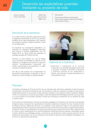 184
Institución educativa
Enrique López Albújar
Distrito Piura
Provincia Piura
Región Piura
Daphne Guerra Palacios (coordinadora),
Fanny Infante Saavedra, Rosa García Gonzales,
Johana Navarro Galván.
Propuesta
Se adopta la estrategia del ‘Proyecto de Vida’ por ser más adecuada, pertinente y aplicable a través de sesiones
de aprendizaje. Se parte del supuesto de que “los individuos no solo son capaces de conseguir el crecimiento y
el desarrollo personal, sino que estos cambios positivos constituyen una progresión natural y esperada” (Rogers,
1979). En consecuencia, es preciso que trabajen a partir del planeamiento estratégico personal, que sepan decir
sí o no de acuerdo con sus propios intereses, siempre que contribuya a consecución de sus objetivos de corto
y mediano plazo.
Como parte de la diversificación curricular, la propuesta pedagógica se incorpora en las sesiones de aprendizaje
de algunas áreas, incluyendo las capacidades e indicadores respectivos al proyecto de vida, tomadas del área
de Persona, Familia y Relaciones Humanas. Se consideran nueve sesiones de clase con los siguientes títulos:
sensibilizándonos sobre la importancia del proyecto de vida en la formación de hombres y mujeres trascendentes;
el árbol de la vida y su autobiografía como ayuda para autoconocerse; organización de su FODA; elaboración de
su misión y visión; identificación de su nivel de autoestima; identificación de sus intereses, necesidades valores
y metas; identifica sus habilidades sociales y convivencia; uso del tiempo y horario personal; precición de sus
aspiraciones vocacionales. Las TIC se incorporaron para facilitar la ejecución de la estrategia metodológica, con
el uso de un blog entre los estudiantes.
Participantes:
Desarrolla las expectativas juveniles
mediante su proyecto de vida
Descripción de la experiencia
En un taller inicial con docentes y directivos se revisó
el diagnóstico contemplado en el PEI y se priorizó el
problema de las bajas expectativas en los aspectos
de superación personal, académico-laboral y social
en los adolescentes.
Se emprendió una investigación bibliográfica y la
búsqueda de estrategias pedagógicas adecuadas
para mejorar la situación diagnosticada. Así, fue
posible armar un marco teórico que sustentara la
estrategia escogida del ‘Proyecto de Vida’.
Entonces, se pudo elaborar una ruta de trabajo
con la secuencia de actividades en relación con los
objetivos, un cronograma y los recursos. La ejecución
comenzó “concientizándonos mutuamente” con
charlas motivacionales a los estudiantes y un taller
vivencial con padres de familia.
Con ello se pudo avanzar con la programación de
las sesiones de aprendizaje, su ejecución en aula, la
difusión por medio del blog y la retroalimentación.
Objetivos de la experiencia
•	 Desarrollar e implementar en el currículo
institucional una estrategia pedagógica pertinente
y aplicable, orientada a promover el desarrollo
y superación personal de los adolescentes y
jóvenes, que enfrente sus bajas expectativas y su
vulnerabilidad social.
65
 