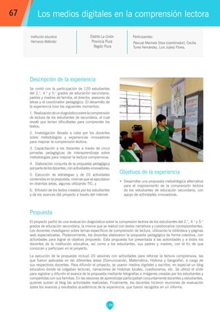 188
Pascual Mechato Silva (coordinador), Cecilia
Tume Hernández, Luis Juárez Flores.
Participantes:
Los medios digitales en la comprensión lectora
Objetivos de la experiencia
•	 Desarrollar una propuesta metodológica alternativa
para el mejoramiento de la comprensión lectora
de los estudiantes de educación secundaria, con
apoyo de actividades innovadoras.
67
Institución educativa
Hermanos Meléndez
Descripción de la experiencia
Se contó con la participación de 120 estudiantes
del 2.°, 4.° y 5.° grados de educación secundaria,
padres y madres de familia, el director, asesores de
letras y el coordinador pedagógico. El desarrollo de
la experiencia tuvo los siguientes momentos:
1. Realizacióndeundiagnósticosobrelacomprensión
de lectura de los estudiantes de secundaria, el cual
reveló que tenían dificultades para comprender los
textos;
2. Investigación llevada a cabo por los docentes
sobre metodologías y experiencias innovadoras
para mejorar la comprensión lectora;
3. Capacitación a los docentes a través de cinco
jornadas pedagógicas de interaprendizaje sobre
metodologías para mejorar la lectura comprensiva;
4. Elaboración conjunta de la propuesta pedagógica
porpartedelosdocentes,conactividadesinnovadoras;
5. Ejecución de estrategias y de 20 actividades
contenidas en la propuesta, mismas que se ejecutaron
en distintas áreas, algunas utilizando TIC; y
6. Difusión de los textos creados por los estudiantes
y de los avances del proyecto a través del internet.
Propuesta
El proyecto partió de una evaluación diagnóstica sobre la compresión lectora de los estudiantes del 2.°, 4.° y 5.°
grados de educación secundaria, la misma que se realizó con textos narrativos y cuestionarios correspondientes.
Los docentes investigaron sobre temas específicos de comprensión de lectura, utilizando la biblioteca y páginas
web especializadas. Posteriormente, los docentes elaboraron la propuesta pedagógica de forma colectiva, con
actividades para lograr el objetivo propuesto. Esta propuesta fue presentada a las autoridades y a todos los
docentes de la institución educativa, así como a los estudiantes, sus padres y madres, con el fin de que
conozcan y participen en el proyecto.
La ejecución de la propuesta incluyó 20 sesiones con actividades para reforzar la lectura comprensiva, las
que fueron aplicadas en las diferentes áreas (Comunicación, Matemática, Historia y Geografía), a cargo de
sus respectivos docentes. Para difundir el proyecto, se usaron medios digitales y escritos, en especial un blog
educativo donde se colgaban lecturas, narraciones de historias locales, cuestionarios, etc. Se utilizó el slide
para registrar y difundir el avance de la propuesta mediante fotografías e imágenes creadas por los estudiantes y
compartidas con sus familias. En las sesiones de aprendizaje participaban conjuntamente docentes y estudiantes,
quienes subían al blog las actividades realizadas. Finalmente, los docentes hicieron reuniones de evaluación
sobre los avances y resultados académicos de la experiencia, que fueron recogidos en un informe.
Distrito La Unión
Provincia Piura
Región Piura
 
