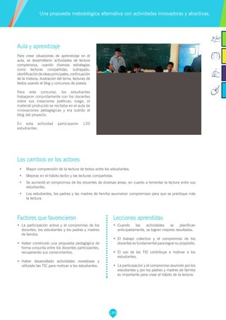 189
Factores que favorecieron
•	 La participación activa y el compromiso de los
docentes, los estudiantes y los padres y madres
de familia.
•	 Haber construido una propuesta pedagógica de
forma conjunta entre los docentes participantes,
recuperando sus conocimientos.
•	 Haber desarrollado actividades novedosas y
utilizado las TIC para motivar a los estudiantes.
Lecciones aprendidas
•	 Cuando las actividades se planifican
anticipadamente, se logran mejores resultados.
•	 El trabajo colectivo y el compromiso de los
docentes es fundamental para lograr su propósito.
•	 El uso de las TIC contribuye a motivar a los
estudiantes.
•	 La participación y el compromiso asumido por los
estudiantes y por los padres y madres de familia
es importante para crear el hábito de la lectura.
Aula y aprendizaje
Para crear situaciones de aprendizaje en el
aula, se desarrollaron actividades de lectura
comprensiva, usando diversas estrategias
como lecturas compartidas, subrayado,
identificacióndeideasprincipales,continuación
de la historia, ilustración del tema, lecturas de
textos usando el blog y concursos de poesía.
Para este concurso, los estudiantes
trabajaron conjuntamente con los docentes
sobre sus creaciones poéticas; luego, el
material producido se recitaba en el aula de
innovaciones pedagógicas y era subido al
blog del proyecto.
En esta actividad participaron 120
estudiantes.
Los cambios en los actores
•	 Mayor comprensión de la lectura de textos entre los estudiantes.
•	 Mejoras en el hábito lector y las lecturas compartidas.
•	 Se aumentó el compromiso de los docentes de diversas áreas, en cuanto a fomentar la lectura entre sus
estudiantes.
•	 Los estudiantes, los padres y las madres de familia asumieron compromisos para que se practique más
la lectura.
Una propuesta metodológica alternativa con actividades innovadoras y atractivas.
 