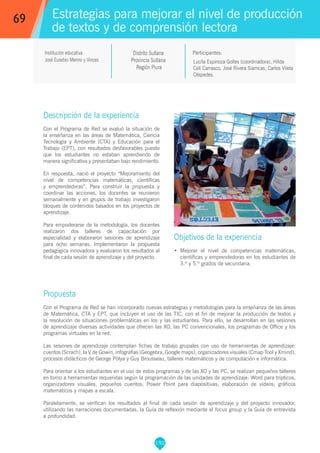 192
Lucila Espinoza Golles (coordinadora), Hilda
Celi Carrasco, José Rivera Siamcas, Carlos Vilela
Céspedes.
Participantes:
Estrategias para mejorar el nivel de producción
de textos y de comprensión lectora
Objetivos de la experiencia
•	 Mejorar el nivel de competencias matemáticas,
científicas y emprendedoras en los estudiantes de
3.º y 5.º grados de secundaria.
69
Institución educativa
José Eusebio Merino y Vinces
Descripción de la experiencia
Con el Programa de Red se evaluó la situación de
la enseñanza en las áreas de Matemática, Ciencia
Tecnología y Ambiente (CTA) y Educación para el
Trabajo (EPT), con resultados desfavorables puesto
que los estudiantes no estaban aprendiendo de
manera significativa y presentaban bajo rendimiento.
En respuesta, nació el proyecto “Mejoramiento del
nivel de competencias matemáticas, científicas
y emprendedoras”. Para construir la propuesta y
coordinar las acciones, los docentes se reunieron
semanalmente y en grupos de trabajo investigaron
bloques de contenidos basados en los proyectos de
aprendizaje.
Para empoderarse de la metodología, los docentes
realizaron dos talleres de capacitación por
especialidad y elaboraron sesiones de aprendizaje
para ocho semanas. Implementaron la propuesta
pedagógica innovadora y evaluaron los resultados al
final de cada sesión de aprendizaje y del proyecto.
Propuesta
Con el Programa de Red se han incorporado nuevas estrategias y metodologías para la enseñanza de las áreas
de Matemática, CTA y EPT, que incluyen el uso de las TIC, con el fin de mejorar la producción de textos y
la resolución de situaciones problemáticas en los y las estudiantes. Para ello, se desarrollan en las sesiones
de aprendizaje diversas actividades que ofrecen las XO, las PC convencionales, los programas de Office y los
programas virtuales en la red.
Las sesiones de aprendizaje contemplan fichas de trabajo grupales con uso de herramientas de aprendizaje:
cuentos (Scrach), la V de Gowin, infografías (Geogebra, Google maps), organizadores visuales (Cmap Tool y Xmind),
procesos didácticos de George Pólya y Guy Brousseau, talleres matemáticos y de computación e informática.
Para orientar a los estudiantes en el uso de estos programas y de las XO y las PC, se realizan pequeños talleres
en torno a herramientas requeridas según la programación de las unidades de aprendizaje: Word para trípticos,
organizadores visuales, pequeños cuentos; Power Point para diapositivas; elaboración de vídeos; gráficos
matemáticos y mapas a escala.
Paralelamente, se verifican los resultados al final de cada sesión de aprendizaje y del proyecto innovador,
utilizando las narraciones documentadas, la Guía de reflexión mediante el focus group y la Guía de entrevista
a profundidad.
Distrito Sullana
Provincia Sullana
Región Piura
 