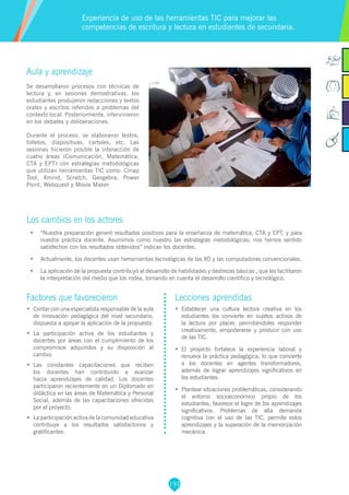 193
Factores que favorecieron
•	 Contar con una especialista responsable de la aula
de innovación pedagógica del nivel secundario,
dispuesta a apoyar la aplicación de la propuesta.
•	 La participación activa de los estudiantes y
docentes por áreas con el cumplimiento de los
compromisos adquiridos y su disposición al
cambio.
•	 Las constantes capacitaciones que reciben
los docentes han contribuido a avanzar
hacia aprendizajes de calidad. Los docentes
participaron recientemente en un Diplomado en
didáctica en las áreas de Matemática y Personal
Social, además de las capacitaciones ofrecidas
por el proyecto.
•	 La participación activa de la comunidad educativa
contribuye a los resultados satisfactorios y
gratificantes.
Lecciones aprendidas
•	 	Establecer una cultura lectora creativa en los
estudiantes los convierte en sujetos activos de
la lectura por placer, permitiéndoles responder
creativamente, empoderarse y producir con uso
de las TIC.
•	 	El proyecto fortalece la experiencia laboral y
renueva la práctica pedagógica, lo que convierte
a los docentes en agentes transformadores,
además de lograr aprendizajes significativos en
los estudiantes.
•	 	Plantear situaciones problemáticas, considerando
el entorno socioeconómico propio de los
estudiantes, favorece el logro de los aprendizajes
significativos. Problemas de alta demanda
cognitiva con el uso de las TIC, permite estos
aprendizajes y la superación de la memorización
mecánica.
Aula y aprendizaje
Se desarrollaron procesos con técnicas de
lectura y, en sesiones demostrativas, los
estudiantes produjeron redacciones y textos
orales y escritos referidos a problemas del
contexto local. Posteriormente, intervinieron
en los debates y deliberaciones.
Durante el proceso, se elaboraron textos,
folletos, diapositivas, carteles, etc. Las
sesiones hicieron posible la interacción de
cuatro áreas (Comunicación, Matemática,
CTA y EPT) con estrategias metodológicas
que utilizan herramientas TIC como: Cmap
Tool, Xmind, Scratch, Geogebra, Power
Point, Webquest y Movie Maker.
Los cambios en los actores
•	 “Nuestra preparación generó resultados positivos para la enseñanza de matemática, CTA y EPT, y para
nuestra práctica docente. Asumimos como nuestro las estrategias metodológicas; nos hemos sentido
satisfechos con los resultados obtenidos” indican los docentes.
•	 Actualmente, los docentes usan herramientas tecnológicas de las XO y las computadoras convencionales.
•	 La aplicación de la propuesta contribuyó al desarrollo de habilidades y destrezas básicas , que les facilitaron
la interpretación del medio que los rodea, tomando en cuenta el desarrollo científico y tecnológico.
Experiencia de uso de las herramientas TIC para mejorar las
competencias de escritura y lectura en estudiantes de secundaria.
 