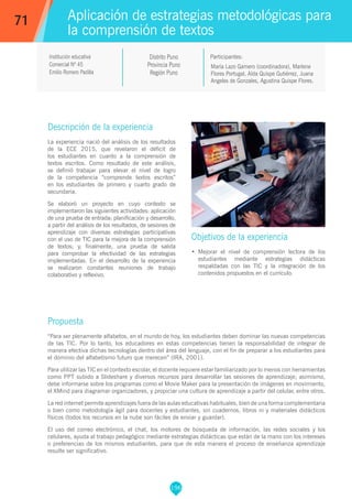 196
María Lazo Gamero (coordinadora), Marlene
Flores Portugal, Aída Quispe Gutiérrez, Juana
Angeles de Gonzales, Agustina Quispe Flores.
Participantes:
Aplicación de estrategias metodológicas para
la comprensión de textos
Objetivos de la experiencia
•	 Mejorar el nivel de comprensión lectora de los
estudiantes mediante estrategias didácticas
respaldadas con las TIC y la integración de los
contenidos propuestos en el currículo.
71
Institución educativa
Comercial Nº 45
Emilio Romero Padilla
Distrito Puno
Provincia Puno
Región Puno
Descripción de la experiencia
La experiencia nació del análisis de los resultados
de la ECE 2015, que revelaron el déficit de
los estudiantes en cuanto a la comprensión de
textos escritos. Como resultado de este análisis,
se definió trabajar para elevar el nivel de logro
de la competencia “comprende textos escritos”
en los estudiantes de primero y cuarto grado de
secundaria.
Se elaboró un proyecto en cuyo contexto se
implementaron las siguientes actividades: aplicación
de una prueba de entrada; planificación y desarrollo,
a partir del análisis de los resultados, de sesiones de
aprendizaje con diversas estrategias participativas
con el uso de TIC para la mejora de la comprensión
de textos; y, finalmente, una prueba de salida
para comprobar la efectividad de las estrategias
implementadas. En el desarrollo de la experiencia
se realizaron constantes reuniones de trabajo
colaborativo y reflexivo.
Propuesta
“Para ser plenamente alfabetos, en el mundo de hoy, los estudiantes deben dominar las nuevas competencias
de las TIC. Por lo tanto, los educadores en estas competencias tienen la responsabilidad de integrar de
manera efectiva dichas tecnologías dentro del área del lenguaje, con el fin de preparar a los estudiantes para
el dominio del alfabetismo futuro que merecen” (IRA, 2001).
Para utilizar las TIC en el contexto escolar, el docente requiere estar familiarizado por lo menos con herramientas
como PPT subido a Slideshare y diversos recursos para desarrollar las sesiones de aprendizaje; asimismo,
debe informarse sobre los programas como el Movie Maker para la presentación de imágenes en movimiento,
el XMind para diagramar organizadores, y propiciar una cultura de aprendizaje a partir del celular, entre otros.
La red internet permite aprendizajes fuera de las aulas educativas habituales, bien de una forma complementaria
o bien como metodología ágil para docentes y estudiantes, sin cuadernos, libros ni y materiales didácticos
físicos (todos los recursos en la nube son fáciles de enviar y guardar).
El uso del correo electrónico, el chat, los motores de búsqueda de información, las redes sociales y los
celulares, ayuda al trabajo pedagógico mediante estrategias didácticas que están de la mano con los intereses
o preferencias de los mismos estudiantes, para que de esta manera el proceso de enseñanza aprendizaje
resulte ser significativo.
 
