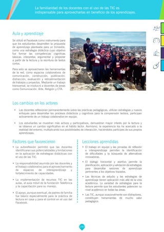 197
Factores que favorecieron
•	 La autoreflexión permitió que las docentes
identificaran sus potencialidades y limitaciones
en la aplicación de estrategias didácticas con
el uso de las TIC.
•	 La responsabilidad asumida por las docentes y
el trabajo colaborativo para el aprovechamiento
de espacios de interaprendizaje y
fortalecimiento de capacidades.
•	 La implementación de recursos TIC en las
aulas, el aula móvil de la fundación Telefónica
y la capacitación para su manejo.
•	 El apoyo, aunque eventual, de padres de familia
fue básico especialmente para la práctica de
lectura en casa y para el control en el uso del
Facebook.
Lecciones aprendidas
•	 El trabajo en equipo y las jornadas de reflexión
e interaprendizaje permiten la identificación
de dificultades y la búsqueda de alternativas
innovadoras.
•	 El diálogo horizontal y asertivo permite la
planificación, aplicación y validación de estrategias
para desarrollar sesiones de aprendizaje
pertinentes a los objetivos trazados.
•	 Las técnicas de estudio y las estrategias de
aprendizaje tienen aplicación más allá de la vida
académica. La variedad de estrategias para la
lectura permite que los estudiantes potencien su
nivel académico en todas las áreas.
•	 Las TIC, aunque ocasionalmente son distractores,
constituyen herramientas de mucho valor
pedagógico.
Aula y aprendizaje
Se utilizó el Facebook como instrumento para
que los estudiantes desarrollen la propuesta
de aprendizaje planteada para un trimestre,
como una estrategia didáctica cuyo objetivo
fue formar las competencias cognitivas
básicas: interpretar, argumentar y proponer
a partir de la lectura y la escritura de textos
cortos.
Para esto se aprovecharon las herramientas
de la red, como espacios colaborativos de
comunicación, construcción, publicación,
distracción, evaluación y retroalimentación
de trabajos y proyectos. Mediante un trabajo
transversal, se involucró a docentes de áreas
como Comunicación, Arte, Religión y CTA.
Los cambios en los actores
•	 Las docentes reflexionan permanentemente sobre las prácticas pedagógicas, utilizan estrategias y nuevos
enfoques para desarrollar los procesos didácticos y cognitivos para la comprensión lectora, participan
activamente de un trabajo colaborativo en equipo.
•	 Los estudiantes se muestran más activos y participativos, demuestran mayor interés por la lectura y
se observa un cambio significativo en el hábito lector. Asimismo, la experiencia los ha acercado a la
realidad del entorno, multiplicando sus posibilidades de interacción, haciéndolos partícipes de sus propios
aprendizajes.
La familiaridad de los docentes con el uso de las TIC es
indispensable para aprovecharlas en beneficio de los aprendizajes.
 
