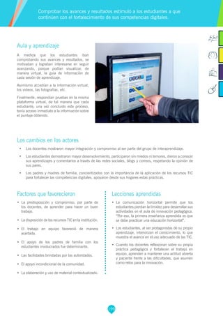 199
Aula y aprendizaje
A medida que los estudiantes iban
comprobando sus avances y resultados, se
motivaban y lograban interesarse en seguir
avanzando, porque podían visualizar, de
manera virtual, la guía de información de
cada sesión de aprendizaje.
Asimismo accedían a la información virtual,
los videos, las fotografías, etc.
Finalmente, respondían pruebas en la misma
plataforma virtual, de tal manera que cada
estudiante, una vez concluido este proceso,
tenía acceso inmediato a la información sobre
el puntaje obtenido.
Los cambios en los actores
•	 Los docentes mostraron mayor integración y compromiso al ser parte del grupo de interaprendizaje.
•	 Los estudiantes demostraron mayor desenvolvimiento, participaron sin miedos ni temores, dieron a conocer
sus aprendizajes y comentarios a través de las redes sociales, blogs y correos, respetando la opinión de
sus pares.
•	 Los padres y madres de familia, concientizados con la importancia de la aplicación de los recursos TIC
para fortalecer las competencias digitales, apoyaron desde sus hogares estas prácticas.
Comprobar los avances y resultados estimuló a los estudiantes a que
continúen con el fortalecimiento de sus competencias digitales.
Factores que favorecieron
•	 La predisposición y compromiso, por parte de
los docentes, de aprender para hacer un buen
trabajo.
•	 La disposición de los recursos TIC en la institución.
•	 El trabajo en equipo favoreció de manera
acertada.
•	 El apoyo de los padres de familia con los
estudiantes involucrados fue determinante.
•	 Las facilidades brindadas por las autoridades.
•	 El apoyo incondicional de la comunidad.
•	 La elaboración y uso de material contextualizado.
Lecciones aprendidas
•	 La comunicación horizontal permite que los
estudiantes pierdan la timidez para desarrollar sus
actividades en el aula de innovación pedagógica.
“Por eso, la primera enseñanza aprendida es que
se debe practicar una educación horizontal”.
•	 Los estudiantes, al ser protagonistas de su propio
aprendizaje, interiorizan el conocimiento, lo que
muestra el avance en el uso adecuado de las TIC.
•	 Cuando los docentes reflexionan sobre su propia
práctica pedagógica y fortalecen el trabajo en
equipo, aprenden a mantener una actitud abierta
y paciente frente a las dificultades, que asumen
como retos para la innovación.
 