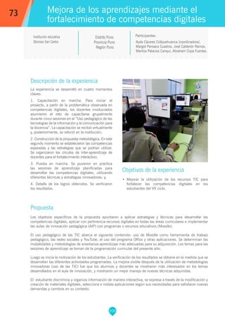 200
Ayda Cáceres Collquehuanca (coordinadora),
Margot Parisaca Cuadros, José Calderón Ramos,
Maritza Palacios Canqui, Abraham Copa Fuentes.
Participantes:
Mejora de los aprendizajes mediante el
fortalecimiento de competencias digitales
Objetivos de la experiencia
•	 Mejorar la utilización de los recursos TIC para
fortalecer las competencias digitales en los
estudiantes del VII ciclo.
73
Institución educativa
Glorioso San Carlos
Descripción de la experiencia
La experiencia se desarrolló en cuatro momentos
claves:
1. Capacitación en marcha. Para iniciar el
proyecto, a partir de la problemática observada en
competencias digitales, los docentes involucrados
asumieron el reto de capacitarse grupalmente
durante cinco sesiones en el “Uso pedagógico de las
tecnologías de la información y la comunicación para
la docencia”. La capacitación se recibió virtualmente
y, posteriormente, se reforzó en la institución;
2. Construcción de la propuesta metodológica. En este
segundo momento se establecieron las competencias
esperadas y las estrategias que se podrían utilizar.
Se organizaron los círculos de inter-aprendizaje de
docentes para el fortalecimiento interactivo;
3. Puesta en marcha. Se pusieron en práctica
las sesiones de aprendizaje planificadas para
desarrollar las competencias digitales, utilizando
diferentes técnicas y estrategias innovadoras; y,
4. Detalle de los logros obtenidos. Se verificaron
los resultados.
Propuesta
Los objetivos específicos de la propuesta apuntaron a aplicar estrategias y técnicas para desarrollar las
competencias digitales, aplicar con pertinencia recursos digitales en todas las áreas curriculares e implementar
las aulas de innovación pedagógica (AIP) con programas o recursos educativos (Moodle).
El uso pedagógico de las TIC abarca el siguiente contenido: uso de Moodle como herramienta de trabajo
pedagógico, las redes sociales y YouTube, el uso del programa Office y otras aplicaciones. Se determinan las
modalidades y metodologías de enseñanza-aprendizaje más adecuadas para su adquisición. Los temas para las
sesiones de aprendizaje se toman de la programación curricular del presente año.
Luego se inicia la motivación de los estudiantes. La verificación de los resultados se obtiene en la medida que se
desarrollan las diferentes actividades programadas. La mejora visible después de la utilización de metodologías
innovadoras (uso de las TIC) fue que los alumnos y docentes se mostraron más interesados en los temas
desarrollados en el aula de innovación, y mostraron un mejor manejo de nuevas técnicas adquiridas.
El estudiante discrimina y organiza información de manera interactiva, se expresa a través de la modificación y
creación de materiales digitales, selecciona e instala aplicaciones según sus necesidades para satisfacer nuevas
demandas y cambios en su contexto.
Distrito Puno
Provincia Puno
Región Puno
 