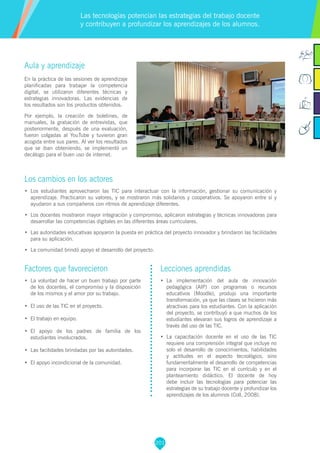 201
Aula y aprendizaje
En la práctica de las sesiones de aprendizaje
planificadas para trabajar la competencia
digital, se utilizaron diferentes técnicas y
estrategias innovadoras. Las evidencias de
los resultados son los productos obtenidos.
Por ejemplo, la creación de boletines, de
manuales, la grabación de entrevistas, que
posteriormente, después de una evaluación,
fueron colgadas al YouTube y tuvieron gran
acogida entre sus pares. Al ver los resultados
que se iban obteniendo, se implementó un
decálogo para el buen uso de internet.
Los cambios en los actores
•	 Los estudiantes aprovecharon las TIC para interactuar con la información, gestionar su comunicación y
aprendizaje. Practicaron su valores, y se mostraron más solidarios y cooperativos. Se apoyaron entre sí y
ayudaron a sus compañeros con ritmos de aprendizaje diferentes.
•	 Los docentes mostraron mayor integración y compromiso, aplicaron estrategias y técnicas innovadoras para
desarrollar las competencias digitales en las diferentes áreas curriculares.
•	 Las autoridades educativas apoyaron la puesta en práctica del proyecto innovador y brindaron las facilidades
para su aplicación.
•	 La comunidad brindó apoyo el desarrollo del proyecto.
Las tecnologías potencian las estrategias del trabajo docente
y contribuyen a profundizar los aprendizajes de los alumnos.
Factores que favorecieron
•	 La voluntad de hacer un buen trabajo por parte
de los docentes, el compromiso y la disposición
de los mismos y el amor por su trabajo.
•	 El uso de las TIC en el proyecto.
•	 El trabajo en equipo.
•	 El apoyo de los padres de familia de los
estudiantes involucrados.
•	 Las facilidades brindadas por las autoridades.
•	 El apoyo incondicional de la comunidad.
Lecciones aprendidas
•	 La implementación del aula de innovación
pedagógica (AIP) con programas o recursos
educativos (Moodle), produjo una importante
transformación, ya que las clases se hicieron más
atractivas para los estudiantes. Con la aplicación
del proyecto, se contribuyó a que muchos de los
estudiantes elevaran sus logros de aprendizaje a
través del uso de las TIC.
•	 La capacitación docente en el uso de las TIC
requiere una comprensión integral que incluye no
solo el desarrollo de conocimientos, habilidades
y actitudes en el aspecto tecnológico, sino
fundamentalmente el desarrollo de competencias
para incorporar las TIC en el currículo y en el
planteamiento didáctico. El docente de hoy
debe incluir las tecnologías para potenciar las
estrategias de su trabajo docente y profundizar los
aprendizajes de los alumnos (Coll, 2008).
 