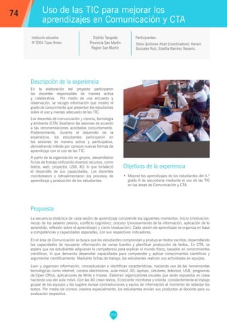 202
Silvia Quiñones Abad (coordinadora), Kerwin
Gonzales Ruíz, Estefita Ramírez Navarro.
Participantes:
Uso de las TIC para mejorar los
aprendizajes en Comunicación y CTA
Objetivos de la experiencia
•	 Mejorar los aprendizajes de los estudiantes del 4.º
grado A de secundaria mediante el uso de las TIC
en las áreas de Comunicación y CTA.
74
Institución educativa
Nº 0004 Túpac Amaru
Descripción de la experiencia
En la elaboración del proyecto participaron
las docentes responsables de manera activa
y colaborativa. Por medio de una encuesta y
observación, se recogió información que mostró el
grado de conocimiento que presentan los estudiantes
sobre el uso y manejo adecuado de las TIC.
Los docentes de comunicación y ciencia, tecnología
y ambiente (CTA) diseñaron las sesiones de acuerdo
a las recomendaciones acordadas conjuntamente.
Posteriormente, durante el desarrollo de la
experiencia, los estudiantes participaron en
las sesiones de manera activa y participativa,
demostrando interés por conocer nuevas formas de
aprendizaje con el uso de las TIC.
A partir de la organización en grupos, desarrollaron
fichas de trabajo utilizando diversos recursos, como
textos, web, proyector, USB, XO, lo que fortaleció
el desarrollo de sus capacidades. Los docentes
monitorearon y retroalimentaron los procesos de
aprendizaje y producción de los estudiantes.
Propuesta
La secuencia didáctica de cada sesión de aprendizaje comprende los siguientes momentos: Inicio (motivación,
recojo de los saberes previos, conflicto cognitivo); proceso (procesamiento de la información, aplicación de lo
aprendido, reflexión sobre el aprendizaje) y cierre (evaluación). Cada sesión de aprendizaje se organiza en base
a competencias y capacidades esperadas, con sus respectivos indicadores.
En el área de Comunicación se busca que los estudiantes comprendan y produzcan textos escritos, desarrollando
las capacidades de recuperar información de varias fuentes y planificar producción de textos. En CTA, se
espera que los estudiantes adquieran la competencia para explicar el mundo físico, basados en conocimientos
científicos, lo que demanda desarrollar capacidades para comprender y aplicar conocimientos científicos y
argumentar científicamente. Mediante fichas de trabajo, los estudiantes realizan sus actividades en equipos.
Leen y organizan información, conceptualizan e identifican características, haciendo uso de las herramientas
tecnológicas como internet, correos electrónicos, aula móvil, XO, laptops, celulares, televisor, USB, programas
de Open Office, aplicaciones de Write e Impres. Elaboran organizadores visuales que serán expuestos en clase
haciendo uso del aula móvil. Con las XO crean textos. El docente monitorea y orienta constantemente el trabajo
grupal de los equipos y les sugiere revisar contradicciones y vacíos de información al momento de redactar los
textos. Por medio de correos creados especialmente, los estudiantes envían sus productos al docente para su
evaluación respectiva.
Distrito Tarapoto
Provincia San Martín
Región San Martín
 