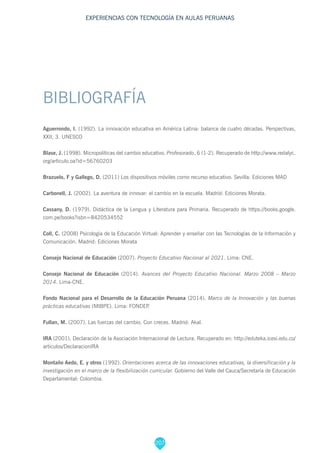207
EXPERIENCIAS CON TECNOLOGÍA EN AULAS PERUANAS
BIBLIOGRAFÍA
Aguerrondo, I. (1992). La innovación educativa en América Latina: balance de cuatro décadas. Perspectivas,
XXII, 3. UNESCO
Blase, J. (1998). Micropolíticas del cambio educativo. Profesorado, 6 (1-2). Recuperado de http://www.redalyc.
org/articulo.oa?id=56760203
Brazuelo, F y Gallego, D. (2011) Los dispositivos móviles como recurso educativo. Sevilla: Ediciones MAD
Carbonell, J. (2002). La aventura de innovar: el cambio en la escuela. Madrid: Ediciones Morata.
Cassany, D. (1979). Didáctica de la Lengua y Literatura para Primaria. Recuperado de https://books.google.
com.pe/books?isbn=8420534552
Coll, C. (2008) Psicología de la Educación Virtual: Aprender y enseñar con las Tecnologías de la Información y
Comunicación. Madrid: Ediciones Morata
Consejo Nacional de Educación (2007). Proyecto Educativo Nacional al 2021. Lima: CNE.
Consejo Nacional de Educación (2014). Avances del Proyecto Educativo Nacional. Marzo 2008 – Marzo
2014. Lima-CNE.
Fondo Nacional para el Desarrollo de la Educación Peruana (2014). Marco de la Innovación y las buenas
prácticas educativas (MIBPE). Lima: FONDEP.
Fullan, M. (2007). Las fuerzas del cambio. Con creces. Madrid: Akal.
IRA (2001). Declaración de la Asociación Internacional de Lectura. Recuperado en: http://eduteka.icesi.edu.co/
articulos/DeclaracionIRA
Montaño Aedo, E. y otros (1992). Orientaciones acerca de las innovaciones educativas, la diversificación y la
investigación en el marco de la flexibilización curricular. Gobierno del Valle del Cauca/Secretaría de Educación
Departamental: Colombia.
 