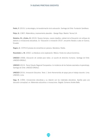 208
74 BUENAS PRÁCTICAS DOCENTES
Pedrò, F. (2015). La tecnología y la transformación de la educación. Santiago de Chile: Fundación Santillana.
Polya, G. (1987). Matemática y razonamiento plausible – George Polya. Madrid: Tecnos S.A
Robalino, M. y Eroles, D. (2010). Nuevos tiempos, nuevos desafíos: calidad de la Educación con enfoque de
derecho e innovaciones educativas. En “Educación e innovación 2010”, encuentro llevado a cabo en Cuenca,
Ecuador.
Rogers, C. (1979) El proceso de convertirse en persona. Barcelona: Paidós.
Rosenblatt, L. M. (2002). La literatura como exploración. México: Fondo de cultura Económica.
UNESCO (2008). Educación de calidad para todos: un asunto de derechos humanos. Santiago de Chile:
UNESCO-OREALC.
UNESCO (2015). Tercer Estudio Regional Comparativo: la incidencia de los factores asociados al aprendizaje.
Santiago de Chile: UNESCO-OREALC.
UNESCO (2016). Innovación Educativa. Texto 1. Serie Herramientas de apoyo para el trabajo docente. Lima:
UNESCO, Lima.
Vega, R. (1994). Innovaciones educativas y su relación con los materiales educativos. Aportes para una
discusión conceptual, en: Materiales educativos e innovaciones. Bogotá: Convenio Andrés Bello.
 