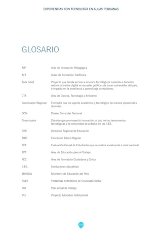 209
EXPERIENCIAS CON TECNOLOGÍA EN AULAS PERUANAS
GLOSARIO
AIP			 Aula de Innovación Pedagógica
AFT 			 Aulas de Fundación Telefónica
Aula móvil		 Proyecto que brinda acceso a recursos tecnológicos capacita a docentes 	
			 reduce la brecha digital en escuelas públicas de zonas vulnerables del país, 	
			 e impacta en la enseñanza y aprendizaje de escolares.
CTA			 Área de Ciencia, Tecnología y Ambiente
Coordinador Regional	 Formador que da soporte académico y tecnológico de manera presencial a 	
			docentes.
DCN			 Diseño Curricular Nacional
Dinamizador		 Docente que promueve la innovación, el uso de las herramientas 		
			 tecnológicas y la comunidad de práctica en las II.EE.
DRE			 Dirección Regional de Educación
EBR			 Educación Básica Regular
ECE			 Evaluación Censal de Estudiantes que se realiza anualmente a nivel nacional
EPT			 Área de Educación para el Trabajo
FCC			 Área de Formación Ciudadana y Cívica
II.EE.			Instituciones educativas
MINEDU		 Ministerio de Educación del Perú
PAEV			 Problemas Aritméticos de Enunciado Verbal
PAT			 Plan Anual de Trabajo
PEI			 Proyecto Educativo Institucional
 
