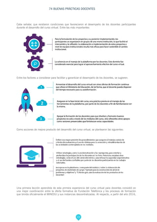 22
74 BUENAS PRÁCTICAS DOCENTES
Cabe señalar, que existieron condiciones que favorecieron el desempeño de los docentes participantes
durante el desarrollo del curso virtual. Entre las más importantes:
Entre los factores a considerar para facilitar y garantizar el desempeño de los docentes, se sugieren:
Como acciones de mejora producto del desarrollo del curso virtual, se plantearon las siguientes:
Una primera lección aprendida de esta primera experiencia del curso virtual para docentes consistió en
una mejor coordinación entre la oferta formativa de Fundación Telefónica y los procesos de formación
que brinda oficialmente el MINEDU y sus instancias descentralizadas. Al respecto, a partir del año 2016,
 