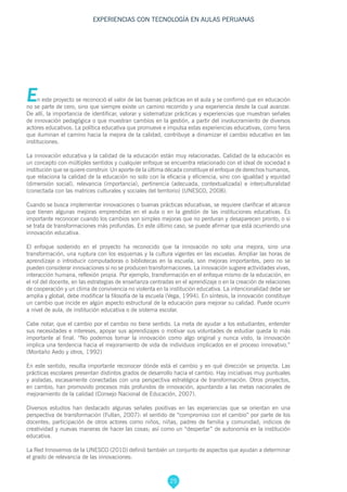 25
EXPERIENCIAS CON TECNOLOGÍA EN AULAS PERUANAS
En este proyecto se reconoció el valor de las buenas prácticas en el aula y se confirmó que en educación
no se parte de cero, sino que siempre existe un camino recorrido y una experiencia desde la cual avanzar.
De allí, la importancia de identificar, valorar y sistematizar prácticas y experiencias que muestran señales
de innovación pedagógica o que muestran cambios en la gestión, a partir del involucramiento de diversos
actores educativos. La política educativa que promueve e impulsa estas experiencias educativas, como faros
que iluminan el camino hacia la mejora de la calidad, contribuye a dinamizar el cambio educativo en las
instituciones.
La innovación educativa y la calidad de la educación están muy relacionadas. Calidad de la educación es
un concepto con múltiples sentidos y cualquier enfoque se encuentra relacionado con el ideal de sociedad e
institución que se quiere construir. Un aporte de la última década constituye el enfoque de derechos humanos,
que relaciona la calidad de la educación no solo con la eficacia y eficiencia, sino con igualdad y equidad
(dimensión social), relevancia (importancia), pertinencia (adecuada, contextualizada) e interculturalidad
(conectada con las matrices culturales y sociales del territorio) (UNESCO, 2008).
Cuando se busca implementar innovaciones o buenas prácticas educativas, se requiere clarificar el alcance
que tienen algunas mejoras emprendidas en el aula o en la gestión de las instituciones educativas. Es
importante reconocer cuando los cambios son simples mejoras que no perduran y desaparecen pronto, o si
se trata de transformaciones más profundas. En este último caso, se puede afirmar que está ocurriendo una
innovación educativa.
El enfoque sostenido en el proyecto ha reconocido que la innovación no solo una mejora, sino una
transformación, una ruptura con los esquemas y la cultura vigentes en las escuelas. Ampliar las horas de
aprendizaje o introducir computadoras o bibliotecas en la escuela, son mejoras importantes, pero no se
pueden considerar innovaciones si no se producen transformaciones. La innovación sugiere actividades vivas,
interacción humana, reflexión propia. Por ejemplo, transformación en el enfoque mismo de la educación, en
el rol del docente, en las estrategias de enseñanza centradas en el aprendizaje o en la creación de relaciones
de cooperación y un clima de convivencia no violenta en la institución educativa. La intencionalidad debe ser
amplia y global, debe modificar la filosofía de la escuela (Vega, 1994). En síntesis, la innovación constituye
un cambio que incide en algún aspecto estructural de la educación para mejorar su calidad. Puede ocurrir
a nivel de aula, de institución educativa o de sistema escolar.
Cabe notar, que el cambio por el cambio no tiene sentido. La meta de ayudar a los estudiantes, entender
sus necesidades e intereses, apoyar sus aprendizajes o motivar sus voluntades de estudiar queda lo más
importante al final. “No podemos tomar la innovación como algo original y nunca visto, la innovación
implica una tendencia hacia el mejoramiento de vida de individuos implicados en el proceso innovativo.”
(Montaño Aedo y otros, 1992)
En este sentido, resulta importante reconocer dónde está el cambio y en qué dirección se proyecta. Las
prácticas escolares presentan distintos grados de desarrollo hacia el cambio. Hay iniciativas muy puntuales
y aisladas, escasamente conectadas con una perspectiva estratégica de transformación. Otros proyectos,
en cambio, han promovido procesos más profundos de innovación, apuntando a las metas nacionales de
mejoramiento de la calidad (Consejo Nacional de Educación, 2007).
Diversos estudios han destacado algunas señales positivas en las experiencias que se orientan en una
perspectiva de transformación (Fullan, 2007): el sentido de “compromiso con el cambio” por parte de los
docentes; participación de otros actores como niños, niñas, padres de familia y comunidad; indicios de
creatividad y nuevas maneras de hacer las cosas; así como un “despertar” de autonomía en la institución
educativa.
La Red Innovemos de la UNESCO (2010) definió también un conjunto de aspectos que ayudan a determinar
el grado de relevancia de las innovaciones:
 