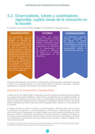 31
EXPERIENCIAS CON TECNOLOGÍA EN AULAS PERUANAS
4 El programa de Fundación Telefónica, denominado “Aulas Fundación Telefónica” se desarrolla en instituciones educativas y cuenta
con docentes que promueven el uso de herramientas TIC en las aulas de innovación.
Para ejercer adecuadamente sus funciones, los dinamizadores y tutores recibieron una formación presencial
y virtual, la cual permitió fortalecer sus conocimientos teóricos y desarrollar capacidades y actitudes
necesarias para el desarrollo del proyecto con los docentes participantes.
Capacitación de dinamizadores y docentes líderes
En febrero de 2015 se realizó el taller de capacitación para dinamizadores y docentes líderes participantes
en el programa de Fundación Telefónica4
, y giró en torno a los siguientes ejes: la innovación educativa, la
identificación de proyectos de innovación o mejora, y la sistematización de buenas prácticas. Asimismo, se
generó un espacio para establecer acuerdos conceptuales y metodológicos sobre la innovación, las buenas
prácticas educativas y las herramientas que permiten una gestión eficaz y eficiente en su rol motivador de
la innovación.
El objetivo del taller se centró en preparar a los dinamizadores y docentes líderes para que estén
en capacidad de desarrollar en forma participativa la identificación y sistematización de buenas
prácticas educativas. Este propósito se concretó al lograr que los participantes comprendieran el marco
teórico que orienta la identificación de proyectos de innovación educativa, identificaran proyectos de
innovación o mejora que permitieran elevar la calidad de los aprendizajes de los estudiantes, y utilizaran
una metodología de sistematización de buenas prácticas que propiciase la reflexión colegiada en las
instituciones educativas.
Los tutores son quienes
cumplen la función de brindar
acompañamiento virtual a los
docentes participantes durante
el proceso de la capacitación,
posteriormente los acompañan
en la implementación de
los proyectos y, finalmente,
los apoyan en el proceso
de sistematización de sus
experiencias.
Los coordinadores regionales,
docentes especialistas de
las regiones, se encargan
de promover e impulsar la
implementación de los proyectos
y su posterior proceso de
sistematización, mediante un
acompañamiento presencial.
Los dinamizadores, que se
encuentran en cada institución
educativa, son docentes que
incentivan el uso de las TIC en
los procesos pedagógicos, usando
las herramientas y equipos de
las aulas de innovación; dan
soporte en lo técnico y formativo.
También estuvieron a cargo del
levantamiento de evidencias en el
blog de la Comunidad de Práctica y
de motivar a los equipos docentes
durante la preparación de los
informes de sistematización.
Fueron seleccionados por su perfil
de compromiso, de cooperación
y de promoción de la mejora de
sus instituciones. Son docentes
que enseñan a otros docentes e
inspiran a sus estudiantes.
DINAMIZADORES COORDINADORESTUTORES
4.2. Dinamizadores, tutores y coordinadores
regionales, sujetos claves de la innovación en
la escuela
En el proyecto “Comunidad de Práctica Pedagógica” se distinguen tres importantes actores:
 