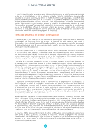 32
74 BUENAS PRÁCTICAS DOCENTES
La metodología utilizada fue la siguiente: antes del desarrollo del evento, se realizó una jornada técnica de
un día con los dinamizadores. En ella se unificaron conceptos y criterios metodológicos para desarrollar
proyectos de innovación educativa, y se definió un modelo de estilos de aprendizaje para dar sustento a las
propuestas de formación e introducción de la innovación en los colectivos docentes. Se profundizó en torno
al enfoque de la herramienta “Dinámica de grupos”, como instrumento para comprender los procesos de
gestión y liderazgo institucional orientados a la mejora de la calidad. Se implementó la modalidad de trabajo
“Comunidad de aprendizaje” como estrategia metodológica de construcción compartida de conocimientos
y, a la vez, se adoptó un enfoque de aprendizaje holístico que construye sentidos en los participantes
y dinamiza su involucramiento con los cambios personales. Como resultado de esta capacitación, los
participantes presentaron propuestas de proyectos de innovación.
Formación presencial de tutores y dinamizadores
En enero del año 2016, para reforzar las competencias en innovación, diseño de proyectos educativos
y metodología de sistematización en los docentes, se desarrolló un taller presencial para tutores y
dinamizadores, con modalidad presencial. Uno de los resultados de este proceso formativo fue la promoción
de los dinamizadores al cargo de tutores, seleccionando a aquellos con mejor desempeño para acompañar
la formación virtual de los docentes.
En el trabajo con los tutores, se incidió en reforzar el marco teórico que orienta la formulación de proyectos
de innovación educativa; revisar los proyectos de innovación o mejora presentados por los dinamizadores
que participaron en el año 2015, en función de su adecuada implementación para elevar la calidad de
los aprendizajes de los estudiantes; y reforzar el uso de una metodología de sistematización de buenas
prácticas, que propicie la reflexión colegiada en las instituciones educativas.
Como parte de la secuencia metodológica del taller, se partió por identificar los principales problemas que
de manera cotidiana enfrentan los docentes en las aulas y se escogió uno para construir colectivamente el
árbol de problemas y objetivos, seguidamente elaborar la matriz de diseño. Esta actividad realizada de forma
colectiva fue analizada y retroalimentada en una plenaria. Se continuó, también de manera participativa,
con la construcción del gráfico de planificación con énfasis en el planteamiento del propósito, los objetivos
(general y específicos), sus metas y las actividades necesarias para su cumplimiento. De igual manera, al
término de la sesión se convocó a una plenaria donde se analizó y retroalimentó el trabajo realizado. Al
final, se desarrolló una exposición comentada para introducir los temas de innovación y la metodología de
sistematización de proyectos educativos. Se puso especial énfasis en la necesidad de la reflexión institucional
para crear culturas enfocadas en la innovación y la mejora.
La experiencia de formación permitió resaltar la importancia de la comprensión de los conceptos y la
metodología para el diseño de los proyectos de innovación. Por ejemplo, se insistió en la necesidad de
lograr una adecuada definición sobre el problema que se pretende solucionar, a fin de construir un árbol
de problemas que sirva como base para el diseño del proyecto. También se aclaró la diferencia entre
un proyecto de acción y un proyecto de investigación. Otro tema que mereció especial atención fue la
derivación, desde el árbol de problemas, de los elementos de diseño, como el propósito, el objetivo general,
los objetivos específicos, las metas y las actividades.
A nivel de manejo conceptual, se insistió en la diferencia entre proyecto y experiencia, así como entre
mejora e innovación. No es posible pensar en sistematización si no hay experiencia. Y tampoco se puede
pensar en experiencia si no hay proyecto. Las tres dimensiones están íntimamente articuladas y requieren
cohesión interna y coherencia, porque forman parte de un mismo proceso de transformación educativa.
Por último, el dominio del diseño de proyectos constituyó un desafío, no solo como ejercicio de aplicación
de procedimientos y pasos, sino como una práctica de reflexión colectiva, donde se aprende a establecer
relaciones entre las dificultades cotidianas provenientes de sus prácticas con problemáticas educativas de
carácter más estructural, que demandan cierto nivel de análisis y de sustento en la teoría.
En resumen, el taller presencial de formación de tutores contribuyó con elementos básicos, especialmente
sobre cómo se diseña y planifica un proyecto de innovación. Por ello, se programó una formación
complementaria para los tutores, para lograr el dominio de competencias que les permitan orientar y brindar
asistencia técnica a los docentes, en el diseño y planificación de proyectos de innovación con el uso de TIC
y en su posterior sistematización.
 