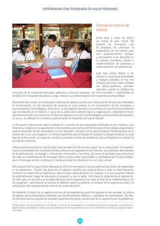 33
EXPERIENCIAS CON TECNOLOGÍA EN AULAS PERUANAS
Formación virtual de
tutores
Entre abril y mayo de 2016,
se realizó la fase virtual del
proceso de formación, con
el propósito de continuar la
preparación de los tutores para
que –posteriormente– faciliten
y acompañen a los docentes en
el proceso formativo, diseño e
implementación de proyectos y
sistematización de experiencias.
Esta fase virtual ofreció a los
tutores un conjunto de actividades
y trabajos previstos en los tres
módulos del curso. Estos módulos
son teórico-prácticos, permiten
aprender y poner en práctica los
principios de la innovación educativa aplicada a entornos escolares, así como formular e implementar un
proyecto de innovación educativa y, luego, realizar una sistematización de la experiencia desarrollada.
Durante la fase virtual, se mantuvieron sesiones de asesoría y foros que mostraron los temas a ser reforzados
en la formación. En las reuniones de asesoría se puso énfasis en la comprensión de los conceptos y
procedimientos metodológicos. Asimismo, se dio especial atención a la construcción del árbol de problemas
que se presenta en el módulo 2, pues de su adecuado sustento lógico y organización, dependerá el buen
planteamiento de la secuencia en el árbol de objetivos, la matriz de estrategias y el documento del proyecto;
en suma, se reflejará en el diseño y planificación de proyectos de buena calidad.
La formación virtual sirvió para la validación y revisión de las actividades diseñadas en los módulos y así
mejorar su impacto en la capacitación a los docentes; asimismo, permitió el ajuste de los plazos programados
para el desarrollo de las actividades con los docentes. También sirvió para introducir modificaciones en el
diseño del curso, que aseguren un tiempo específico para el trabajo de asesoría y retroalimentación a cada
fase de la formación, en especial cuando se presenta el árbol de problemas del cual depende la calidad de
los demás productos.
Este proceso formativo fue útil también para la selección de tutores a partir de su desempeño. Al respecto,
fueron considerados los resultados de las calificaciones logradas en los módulos, las aptitudes demostradas
en la participación, el diálogo e intercambio horizontal en los foros, así como la facilidad para estructurar
las ideas en la elaboración de mensajes. Para un tutor, estas capacidades y habilidades son fundamentales,
pues el mensaje escrito constituye el medio principal de interacción en un curso virtual.
Otro aspecto técnico que resultó relevante se refirió al momento en que las experiencias deben ser registradas
en la plataforma. Existen dos posturas al respecto: aquella que propone llevar a cabo la sistematización
conforme se desarrolla la experiencia, denominada sistematización en proceso; y la que propone realizar
la sistematización luego de ejecutado el proyecto y, por lo tanto, terminada la experiencia de aplicación.
En este caso, se asumió que la sistematización de la experiencia se diera al final de la implementación de
los proyectos5
, permitiendo al docente la reflexión sobre su práctica, el análisis de la experiencia total y la
preparación del correspondiente informe de sistematización.
No obstante, el hecho de un registro continuo de las experiencias permitiría generar en las escuelas, la cultura
de registro de las actividades realizadas para fundamentar la reflexión y capitalizar los aprendizajes. Por ello,
se promovió que los equipos de docentes registraran los pasos y evidencias de su experiencia en la plataforma.
5 Cabe aclarar que la capacitación en el módulo 3 se dio en forma paralela con la implementación de los proyectos, promoviendo el
registro de las actividades en el blog, pero la sistematización de la experiencia se dio con posterioridad, cuando los proyectos habían
culminado.
 