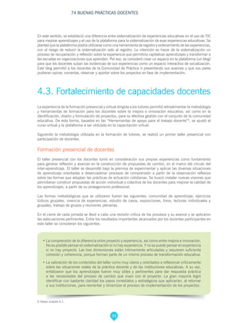 34
74 BUENAS PRÁCTICAS DOCENTES
En este sentido, se estableció una diferencia entre sistematización de experiencias educativas en el uso de TIC
para mejorar aprendizajes y el uso de la plataforma para la sistematización de esas experiencias educativas. Se
planteó que la plataforma podría utilizarse como una herramienta de registro y ordenamiento de las experiencias,
con el riesgo de reducir la sistematización solo al registro. La intención es hacer de la sistematización un
proceso de recuperación y reflexión sobre la experiencia que permitiría capitalizar aprendizajes y transformar a
las escuelas en organizaciones que aprenden. Por eso, se consideró crear un espacio en la plataforma (un blog)
para que los docentes suban las evidencias de sus experiencias como un espacio interactivo de socialización.
Este blog permitió a los docentes de la Comunidad de Práctica ir presentando sus avances y que sus pares
pudieran opinar, comentar, observar y aportar sobre los proyectos en fase de implementación.
4.3. Fortalecimiento de capacidades docentes
La experiencia de la formación presencial y virtual dirigida a los tutores permitió retroalimentar la metodología
y herramientas de formación para los docentes sobre la mejora e innovación educativa, así como en la
identificación, diseño y formulación de proyectos, para su efectiva gestión con el conjunto de la comunidad
educativa. De esta forma, basados en las “Herramientas de apoyo para el trabajo docente”6
, se ajustó el
curso virtual y la plataforma a ser utilizada en la capacitación virtual.
Siguiendo la metodología utilizada en la formación de tutores, se realizó un primer taller presencial con
participación de docentes.
Formación presencial de docentes
El taller presencial con los docentes tomó en consideración sus propias experiencias como fundamento
para generar reflexión y avanzar en la construcción de propuestas de cambio, en el marco del círculo del
inter-aprendizaje. El taller se desarrolló bajo la premisa de experimentar y aplicar las diversas situaciones
de aprendizaje orientadas a desencadenar procesos de comprensión a partir de la observación reflexiva
sobre las formas que adoptan las prácticas de actuación cotidianas. Se buscó instalar nuevas visiones que
permitieran construir propuestas de acción individual y colectiva de los docentes para mejorar la calidad de
los aprendizajes, a partir de su protagonismo profesional.
Las formas metodológicas que se utilizaron fueron las siguientes: comunidad de aprendizaje, ejercicios
lúdicos grupales, vivencia de experiencias, estudio de casos, exposiciones, foros, lecturas individuales y
grupales, trabajo de grupos y reuniones plenarias.
En el cierre de cada jornada se llevó a cabo una revisión crítica de los procesos y su avance y se aplicaron
las adecuaciones pertinentes. Entre los resultados importantes alcanzados por los docentes participantes en
este taller se consideran los siguientes:
• La comprensión de la diferencia entre proyecto y experiencia, así como entre mejora e innovación.
No es posible pensar en sistematización si no hay experiencia. Y no se puede pensar en experiencia
si no hay proyecto. Las tres dimensiones están íntimamente articuladas y requieren suficiente
cohesión y coherencia, porque forman parte de un mismo proceso de transformación educativa.
• La valoración de los contenidos del taller como muy claros y orientados a reflexionar críticamente
sobre las situaciones reales de la práctica docente y de las instituciones educativas. A su vez,
enfatizaron que los aprendizajes fueron muy útiles y pertinentes para dar respuesta práctica
a las necesidades del proceso de cambio que viven con el proyecto. La gran mayoría logró
identificar con bastante claridad los pasos inmediatos y estratégicos que aplicarían, al retornar
a sus instituciones, para reorientar y dinamizar el proceso de implementación de los proyectos.
6 Véase acápite 6.1.
 
