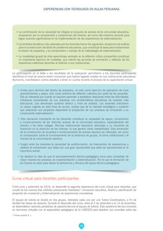 35
EXPERIENCIAS CON TECNOLOGÍA EN AULAS PERUANAS
7 Véase acápite 6.1.
• La confirmación de la necesidad de integrar al conjunto de actores de la comunidad educativa,
empezando por la comprensión y compromiso del director, así como del colectivo docente para
lograr avances significativos en la implementación de las experiencias de sistematización.
• Los ámbitos temáticos más valorados por los docentes fueron los siguientes: el ejercicio de análisis
para la construcción del árbol de problemas educativos, que constituye la base para fundamentar
el diseño de proyectos, y la comprensión y manejo de la metodología de sistematización.
• La modalidad grupal de inter-aprendizaje centrado en la reflexión crítica compartida constituyó
un importante ejercicio de modelaje, que orientó las acciones de animación y reflexión de los
respectivos colectivos docentes al retornar a sus instituciones.
La participación en el taller y los resultados de la evaluación permitieron a los docentes participantes
identificar el nivel de avance sobre innovación que habían logrado instalar en sus instituciones educativas.
Asimismo, manifestaron ciertos desafíos a tener en cuenta durante el proceso de la capacitación virtual:
• Existe poco dominio del diseño de proyectos, no solo como ejercicio de aplicación de unos
procedimientos y pasos, sino como práctica de reflexión colectiva por parte de los docentes.
Ello es relevante por cuanto se requiere aprender a establecer relaciones entre las dificultades
cotidianas provenientes de sus prácticas con problemáticas educativas de carácter más
estructural, que demandan sustento teórico y nivel de análisis. Los docentes solicitaron
un apoyo urgente en esta línea de acción, puesto que de la claridad estratégica y sustento
que adquieran sus proyectos dependerá la proyección de sus procesos de innovación y su
consecuente sistematización.
• Otra demanda importante de los docentes constituyó la necesidad de apoyo, compromiso
e involucramiento de los distintos actores de la comunidad educativa, especialmente del
director y los otros colegas. Muchas instituciones estuvieron abocadas a un momento de
transición en la dirección de las mismas, lo que generó cierta inestabilidad. Esta dimensión
de la construcción de acuerdos e involucramiento de actores requiere ser reforzada, así como
la comprensión sobre el funcionamiento de la dinámica de grupos, el clima institucional y el
manejo de la comunicación asertiva.
• Surgió entre los docentes la necesidad de autoformación, de intercambio de experiencias y
saberes al comprender que estas son una gran oportunidad que debe ser aprovechada en la
coyuntura actual.
• Se destacó la idea de que el acompañamiento técnico-pedagógico sirve para consolidar de
mejor manera los procesos de implementación y sistematización. Por lo que la formación de
los tutores es clave para elevar la pertinencia y eficacia del apoyo técnico-pedagógico.
Curso virtual para docentes participantes
Entre junio y setiembre de 2016, se desarrolló la segunda experiencia del curso virtual para docentes, que
constó de los mismos tres módulos previamente diseñados7
: Innovación educativa, Diseño y planificación de
proyectos de innovación y Sistematización de experiencias innovadoras.
El equipo de tutoría se dividió en dos grupos, liderados cada uno por una Tutora Coordinadora, a fin de
facilitar las tareas de asesoría. Durante el desarrollo del curso, entre el 2 de setiembre y el 14 de diciembre,
se desarrollaron sesiones periódicas de asesoría técnica al equipo de tutoría. Esta asistencia técnica consistió
en reuniones virtuales con el especialista pedagógico de la UNESCO para absolver sus consultas sobre las
 