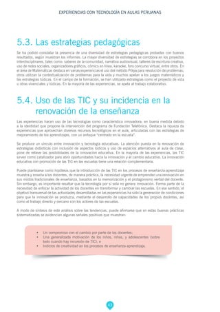43
EXPERIENCIAS CON TECNOLOGÍA EN AULAS PERUANAS
5.4. Uso de las TIC y su incidencia en la 	
renovación de la enseñanza
Las experiencias hacen uso de las tecnologías como característica innovadora, en buena medida debido
a la identidad que propone la intervención del programa de Fundación Telefónica. Destaca la riqueza de
experiencias que aprovechan diversos recursos tecnológicos en el aula, articuladas con las estrategias de
mejoramiento de los aprendizajes, con un enfoque “centrado en la escuela”.
Se produce un vínculo entre innovación y tecnología educativas. La atención puesta en la renovación de
estrategias didácticas con inclusión de aspectos lúdicos y uso de espacios alternativos al aula de clase,
pone de relieve las posibilidades de la innovación educativa. En la mayoría de las experiencias, las TIC
sirven como catalizador para abrir oportunidades hacia la innovación y el cambio educativo. La innovación
educativa con promoción de las TIC en las escuelas tiene una relación complementaria.
Puede plantearse como hipótesis que la introducción de las TIC en los procesos de enseñanza-aprendizaje
muestra y enseña a los docentes, de manera práctica, la necesidad urgente de emprender una renovación en
sus modos tradicionales de enseñanza, basados en la memorización y el protagonismo verbal del docente.
Sin embargo, es importante resaltar que la tecnología por sí sola no genera innovación. Forma parte de la
necesidad de enfocar la actividad de los docentes en transformar y cambiar las escuelas. En ese sentido, el
objetivo transversal de las actividades desarrolladas en las experiencias ha sido la generación de condiciones
para que la innovación se produzca, mediante el desarrollo de capacidades de los propios docentes, así
como el trabajo directo y cercano con los actores de las escuelas.
A modo de síntesis de este análisis sobre las tendencias, puede afirmarse que en estas buenas prácticas
sistematizadas se evidencian algunas señales positivas que muestran:
•	 Un compromiso con el cambio por parte de los docentes;
•	 Una generalizada motivación de los niños, niñas, y adolescentes (sobre
todo cuando hay incursión de TIC), e
•	 Indicios de creatividad en los procesos de enseñanza-aprendizaje.
5.3. Las estrategias pedagógicas
Se ha podido constatar la presencia de una diversidad de estrategias pedagógicas probadas con buenos
resultados, según muestran los informes. La mayor diversidad de estrategias se corrobora en los proyectos
interdisciplinares, tales como: saberes de la comunidad, narrativa audiovisual, talleres de escritura creativa,
uso de redes sociales, organizadores gráficos, cómics en línea, karaoke, foro concurso virtual, entre otros. En
el área de Matemáticas destaca en varias experiencias el uso del método Pólya para resolución de problemas;
otros utilizan la contextualización de problemas para la vida y muchos apelan a los juegos matemáticos y
las estrategias lúdicas. En el campo de la formación, se han utilizado estrategias como el proyecto de vida
u otras vivenciales y lúdicas. En la mayoría de las experiencias, se apela al trabajo colaborativo.
 