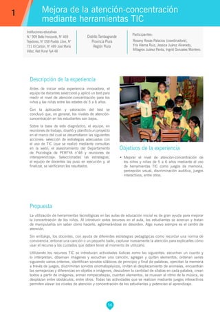 56
Rosany Rosas Palacios (coordinadora),
Yris Alama Ruiz, Jessica Juárez Alvarado,
Milagros Juárez Panta, Ingrid Gonzales Montero.
Propuesta
La utilización de herramientas tecnológicas en las aulas de educación inicial es de gran ayuda para mejorar
la concentración de los niños. Al introducir estos recursos en el aula, los estudiantes se acercan y tratan
de manipularlos sin saber cómo hacerlo, aglomerándose en desorden. Algo nuevo siempre es el centro de
atención.
Sin embargo, los docentes, con ayuda de diferentes estrategias pedagógicas como recordar una norma de
convivencia, entonar una canción o un pequeño baile, capturar nuevamente la atención para explicarles cómo
usar el recurso y los cuidados que deben tener al momento de utilizarlo.
Utilizando los recursos TIC se introducen actividades lúdicas como las siguientes: escuchan un cuento y
lo interpretan, observan imágenes y escuchan una canción, agregan y quitan elementos, ordenan series
siguiendo varios criterios, identifican sonidos silábicos de principio y final de palabras, ejercitan la memoria
a través de juegos, discriminan sonidos onomatopéyicos, imitan el desplazamiento de animales, encuentran
las semejanzas y diferencias en objetos e imágenes, descubren la cantidad de sílabas en cada palabra, crean
textos a partir de imágenes, arman rompecabezas, cuentan elementos, se mueven al ritmo de la música, se
desplazan entre obstáculos, entre otros. Todas las actividades que se realizan mediante juegos interactivos
permiten elevar los niveles de atención y concentración de los estudiantes y potencian el aprendizaje.
Participantes:
Mejora de la atención-concentración
mediante herramientas TIC
Descripción de la experiencia
Antes de iniciar esta experiencia innovadora, el
equipo de docentes seleccionó y aplicó un test para
medir el nivel de atención-concentración para los
niños y las niñas entre las edades de 5 a 6 años.
Con la aplicación y valoración del test se
concluyó que, en general, los niveles de atención-
concentración en los estudiantes son bajos.
Sobre la base de este diagnóstico, el equipo, en
reuniones de trabajo, diseñó y planificó un proyecto
en el marco del cual se desarrollaron las siguientes
acciones: selección de estrategias adecuadas con
el uso de TIC (que se realizó mediante consultas
en la web); el asesoramiento del Departamento
de Psicología de PERFYA n°48 y reuniones de
interaprendizaje. Seleccionadas las estrategias,
el equipo de docentes las puso en ejecución y, al
finalizar, se verificaron los resultados.
Objetivos de la experiencia
•	 Mejorar el nivel de atención-concentración de
los niños y niñas de 5 a 6 años mediante el uso
de herramientas TIC como juegos de memoria,
percepción visual, discriminación auditiva, juegos
interactivos, entre otros.
1
Distrito Tambogrande
Provincia Piura
Región Piura
Instituciones educativas
N.° 909 Bello Horizonte, N° 469
Tejedores, N° 058 Pueblo Libre, N°
731 El Carbón, N° 489 José María
Vélaz, Red Rural FyA 48
 