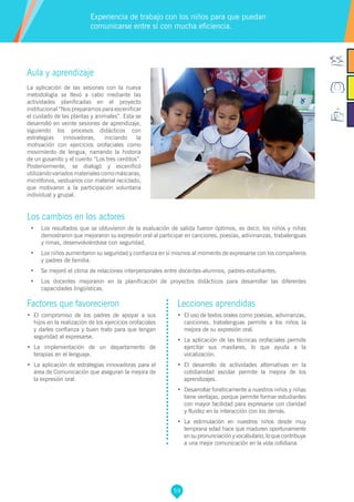 59
Aula y aprendizaje
La aplicación de las sesiones con la nueva
metodología se llevó a cabo mediante las
actividades planificadas en el proyecto
institucional “Nos preparamos para escenificar
el cuidado de las plantas y animales”. Esta se
desarrolló en veinte sesiones de aprendizaje,
siguiendo los procesos didácticos con
estrategias innovadoras, iniciando la
motivación con ejercicios orofaciales como
movimiento de lengua, narrando la historia
de un gusanito y el cuento “Los tres cerditos”.
Posteriormente, se dialogó y escenificó
utilizandovariadosmaterialescomomáscaras,
micrófonos, vestuarios con material reciclado,
que motivaron a la participación voluntaria
individual y grupal.
Los cambios en los actores
•	 Los resultados que se obtuvieron de la evaluación de salida fueron óptimos, es decir, los niños y niñas
demostraron que mejoraron su expresión oral al participar en canciones, poesías, adivinanzas, trabalenguas
y rimas, desenvolviéndose con seguridad.
•	 Los niños aumentaron su seguridad y confianza en sí mismos al momento de expresarse con los compañeros
y padres de familia.
•	 Se mejoró el clima de relaciones interpersonales entre docentes-alumnos, padres-estudiantes.
•	 Los docentes mejoraron en la planificación de proyectos didácticos para desarrollar las diferentes
capacidades lingüísticas.
Experiencia de trabajo con los niños para que puedan
comunicarse entre sí con mucha eficiencia.
Factores que favorecieron
•	 El compromiso de los padres de apoyar a sus
hijos en la realización de los ejercicios orofaciales
y darles confianza y buen trato para que tengan
seguridad al expresarse.
•	 La implementación de un departamento de
terapias en el lenguaje.
•	 La aplicación de estrategias innovadoras para el
área de Comunicación que aseguran la mejora de
la expresión oral.
Lecciones aprendidas
•	 El uso de textos orales como poesías, adivinanzas,
canciones, trabalenguas permite a los niños la
mejora de su expresión oral.
•	 La aplicación de las técnicas orofaciales permite
ejercitar sus maxilares, lo que ayuda a la
vocalización.
•	 El desarrollo de actividades alternativas en la
cotidianidad escolar permite la mejora de los
aprendizajes.
•	 Desarrollar fonéticamente a nuestros niños y niñas
tiene ventajas, porque permite formar estudiantes
con mayor facilidad para expresarse con claridad
y fluidez en la interacción con los demás.
•	 La estimulación en nuestros niños desde muy
temprana edad hace que maduren oportunamente
ensupronunciaciónyvocabulario,loquecontribuye
a una mejor comunicación en la vida cotidiana.
 