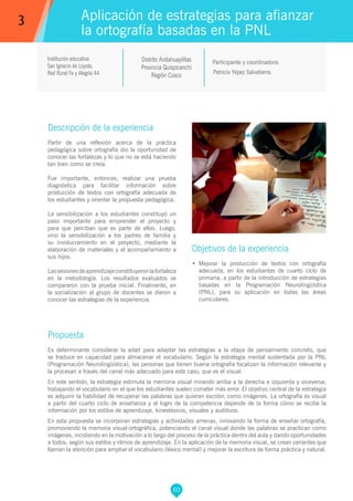 60
Institución educativa
San Ignacio de Loyola,
Red Rural Fe y Alegría 44
Distrito Andahuaylillas
Provincia Quispicanchi
Región Cusco
Patricia Yépez Salvatierra.
Propuesta
Es determinante considerar la edad para adaptar las estrategias a la etapa de pensamiento concreto, que
se traduce en capacidad para almacenar el vocabulario. Según la estrategia mental sustentada por la PNL
(Programación Neurolingüística), las personas que tienen buena ortografía focalizan la información relevante y
la procesan a través del canal más adecuado para este caso, que es el visual.
En este sentido, la estrategia estimula la memoria visual mirando arriba a la derecha e izquierda y viceversa;
trabajando el vocabulario en el que los estudiantes suelen cometer más error. El objetivo central de la estrategia
es adquirir la habilidad de recuperar las palabras que quieran escribir, como imágenes. La ortografía es visual
a partir del cuarto ciclo de enseñanza y el logro de la competencia depende de la forma cómo se recibe la
información por los estilos de aprendizaje, kinestésicos, visuales y auditivos.
En esta propuesta se incorporan estrategias y actividades amenas, innovando la forma de enseñar ortografía,
promoviendo la memoria visual-ortográfica, potenciando el canal visual donde las palabras se practican como
imágenes, incidiendo en la motivación a lo largo del proceso de la práctica dentro del aula y dando oportunidades
a todos, según sus estilos y ritmos de aprendizaje. En la aplicación de la memoria visual, se crean variantes que
llaman la atención para ampliar el vocabulario (léxico mental) y mejorar la escritura de forma práctica y natural.
Participante y coordinadora:
Aplicación de estrategias para afianzar
la ortografía basadas en la PNL
Descripción de la experiencia
Partir de una reflexión acerca de la práctica
pedagógica sobre ortografía dio la oportunidad de
conocer las fortalezas y lo que no se está haciendo
tan bien como se creía.
Fue importante, entonces, realizar una prueba
diagnóstica para facilitar información sobre
producción de textos con ortografía adecuada de
los estudiantes y orientar la propuesta pedagógica.
La sensibilización a los estudiantes constituyó un
paso importante para emprender el proyecto y
para que perciban que es parte de ellos. Luego,
vino la sensibilización a los padres de familia y
su involucramiento en el proyecto, mediante la
elaboración de materiales y el acompañamiento a
sus hijos.
Lassesionesdeaprendizajeconstituyeronlafortaleza
en la metodología. Los resultados evaluados se
compararon con la prueba inicial. Finalmente, en
la socialización al grupo de docentes se dieron a
conocer las estrategias de la experiencia.
Objetivos de la experiencia
•	 Mejorar la producción de textos con ortografía
adecuada, en los estudiantes de cuarto ciclo de
primaria, a partir de la introducción de estrategias
basadas en la Programación Neurolingüística
(PNL), para su aplicación en todas las áreas
curriculares.
3
 