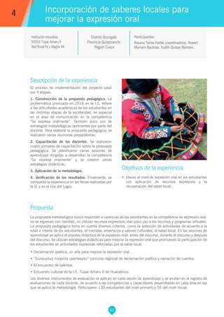 62
Roxana Torres Farfán (coordinadora), Robert
Mamani Bautista, Yudith Quispe Mamani.
Participantes:
Incorporación de saberes locales para
mejorar la expresión oral
Objetivos de la experiencia
•	 Elevar el nivel de expresión oral en los estudiantes
con aplicación de recursos expresivos y la
recuperación del saber local.
4
Institución educativa
50552 Túpac Amaru II
Red Rural Fé y Alegría 44
Descripción de la experiencia
El proceso de implementación del proyecto pasó
por 4 etapas:
1. Construcción de la propuesta pedagógica. La
problemática priorizada en 2016 en la I.E. refiere
a las dificultades académicas de los estudiantes en
las distintas etapas de la escolaridad, en especial
en el área de comunicación en la competencia
“Se expresa oralmente”. También poco uso de
estrategias metodológicas pertinentes por parte del
docente. Para elaborar la propuesta pedagógica, se
realizaron varias reuniones preparatorias;
2. Capacitación de los docentes. Se realizaron
cuatro jornadas de capacitación sobre la propuesta
pedagógica. Se planificaron varias sesiones de
aprendizaje dirigidas a desarrollar la competencia
“Se expresa oralmente” y se crearon varias
estrategias didácticas;
3. Aplicación de la metodología.
4. Verificación de los resultados. Finalmente, se
compartió la experiencia en las ferias realizadas por
la IE y en el Día del Logro.
Propuesta
La propuesta metodológica buscó responder a carencias de los estudiantes en la competencia de expresión oral:
no se expresan con claridad, no utilizan recursos expresivos, dan poco uso a los recursos y programas virtuales.
La propuesta pedagógica toma en cuenta diversos criterios, como la selección de actividades de acuerdo a la
edad e interés de los estudiantes, el mensaje, enseñanza y valores culturales, el saber local. En las sesiones de
aprendizaje se aplica el proceso didáctico de la expresión oral: antes del discurso, durante el discurso y después
del discurso. Se utilizan estrategias didácticas para mejorar la expresión oral que promueven la participación de
los estudiantes en actividades expresivas reforzadas por el saber local:
• Declamación poética, un arte para mejorar la expresión oral.
• “Sunquykuq nisqanta uyariwayku” concurso regional de declamación poética y narración de cuentos.
• El encuentro de talentos.
• Encuentro cultural de la I.E. Túpac Amaru II de Huacatinco.
Los diversos instrumentos de evaluación se aplican en cada sesión de aprendizaje y se anotan en el registro de
evaluaciones de cada docente, de acuerdo a las competencias y capacidades desarrolladas en cada área en las
que se aplicó la metodología. Participaron 130 estudiantes del nivel primario y 55 del nivel inicial.
Distrito Ocongate
Provincia Quispicanchi
Región Cusco
 