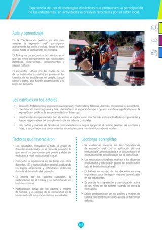 63
Aula y aprendizaje
En la “Declamación poética, un arte para
mejorar la expresión oral” participaron
activamente los niños y niñas, desde el nivel
inicial hasta el sexto grado de primaria.
El Tinkuy es un encuentro de talentos en el
que los niños compartieron sus habilidades,
destrezas, experiencias, conocimientos y
bagaje cultural.
El encuentro cultural por las bodas de oro
de la institución consistió en presentar los
talentos de los estudiantes en poesía, danza,
canto y teatro, que fueron desarrollando a lo
largo del proyecto.
Los cambios en los actores
•	 Los niños fortalecieron y mejoraron su expresión, creatividad y talentos. Además, mejoraron su autoestima,
coordinación motora gruesa y fina, ubicación en el espacio-tiempo. Lograron cambios significativos en la
expresión en público, la espontaneidad y el liderazgo.
•	 Los docentes comprometidos con el cambio se involucraron mucho más en las actividades programadas y
fueron responsables del cumplimiento de los talleres culturales.
•	 Los padres y madres de familia se comprometieron a seguir apoyando el cambio positivo de sus hijos e
hijas, e impartieron sus conocimientos ancestrales para mantener los saberes locales.
Experiencia de uso de estrategias didácticas que promueven la participación
de los estudiantes en actividades expresivas reforzadas por el saber local.
Factores que favorecieron
•	 Los resultados motivaron a todo el grupo de
docentes involucrados en el presente proyecto, lo
que sentó un precedente que puede y debe ser
replicado a nivel institucional y local.
•	 Compartir la experiencia en las ferias con otros
docentes, I.E. y comunidad en general, analizando
los logros alcanzados y dificultades obtenidas
durante el desarrollo del proyecto.
•	 El interés por los talleres culturales, la
participación en el Tinkuy y la participación en
las horas cívicas.
•	 Participación activa de los padres y madres
de familia, y el yachaq de la comunidad en la
transmisión de sus conocimientos ancestrales.
Lecciones aprendidas
•	 Se evidencian mejoras en las competencias
de expresión oral con la aplicación de una
metodología contextualizada a la cultura local y el
involucramiento de personajes de la comunidad.
•	 Los resultados favorables motivan a los docentes
involucrados y esta acción puede ser extendida en
todo el ámbito institucional.
•	 El trabajo en equipo de los docentes es muy
importante para conseguir mejores aprendizajes
en los estudiantes.
•	 Es posible la cooperación y participación activa
de los niños en los talleres cuando se eleva la
motivación.
•	 Existe predisposición de los padres y madres de
familia para contribuir cuando existe un fin común
definido.
 