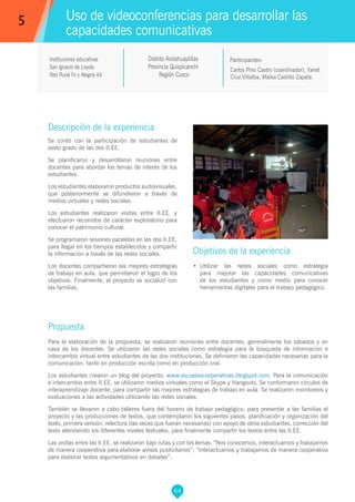 64
Carlos Pino Castro (coordinador), Yanet
Cruz Villalba, Maika Castillo Zapata.
Participantes:
Uso de videoconferencias para desarrollar las
capacidades comunicativas
Objetivos de la experiencia
•	 Utilizar las redes sociales como estrategia
para mejorar las capacidades comunicativas
de los estudiantes y como medio para conocer
herramientas digitales para el trabajo pedagógico.
5
Instituciones educativas
San Ignacio de Loyola
Red Rural Fe y Alegría 44
Descripción de la experiencia
Se contó con la participación de estudiantes de
sexto grado de las dos II.EE.
Se planificaron y desarrollaron reuniones entre
docentes para abordar los temas de interés de los
estudiantes.
Los estudiantes elaboraron productos audiovisuales,
que posteriormente se difundieron a través de
medios virtuales y redes sociales.
Los estudiantes realizaron visitas entre II.EE. y
efectuaron recorridos de carácter exploratorio para
conocer el patrimonio cultural.
Se programaron sesiones paralelas en las dos II.EE.
para llegar en los tiempos establecidos y compartir
la información a través de las redes sociales.
Los docentes compartieron las mejores estrategias
de trabajo en aula, que permitieron el logro de los
objetivos. Finalmente, el proyecto se socializó con
las familias.
Propuesta
Para la elaboración de la propuesta, se realizaron reuniones entre docentes, generalmente los sábados y en
casa de los docentes. Se utilizaron las redes sociales como estrategia para la búsqueda de información e
intercambio virtual entre estudiantes de las dos instituciones. Se definieron las capacidades necesarias para la
comunicación, tanto en producción escrita como en producción oral.
Los estudiantes crearon un blog del proyecto: www.escuelascooperativas.blogspot.com. Para la comunicación
e intercambio entre II.EE. se utilizaron medios virtuales como el Skype y Hangouts. Se conformaron círculos de
interaprendizaje docente, para compartir las mejores estrategias de trabajo en aula. Se realizaron monitoreos y
evaluaciones a las actividades utilizando las redes sociales.
También se llevaron a cabo talleres fuera del horario de trabajo pedagógico, para presentar a las familias el
proyecto y las producciones de textos, que contemplaron los siguientes pasos: planificación y organización del
texto, primera versión, relectura (las veces que fueran necesarias) con apoyo de otros estudiantes, corrección del
texto atendiendo los diferentes niveles textuales, para finalmente compartir los textos entre las II.EE.
Las visitas entre las II.EE. se realizaron bajo rutas y con los lemas: “Nos conocemos, interactuamos y trabajamos
de manera cooperativa para elaborar avisos publicitarios”; “Interactuamos y trabajamos de manera cooperativa
para elaborar textos argumentativos en debates”.
Distrito Andahuaylillas
Provincia Quispicanchi
Región Cusco
 