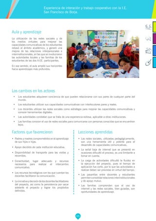 65
Aula y aprendizaje
La utilización de las redes sociales y de
los medios virtuales para mejorar las
capacidades comunicativas de los estudiantes
rebasó el ámbito académico, y generó una
mejora de las relaciones interpersonales e
interinstitucionales, en las que se involucraron
las autoridades locales y las familias de los
estudiantes de las dos II.EE. participantes.
En ese sentido, el aula amplió sus horizontes
hacia aprendizajes más profundos.
Los cambios en los actores
•	 Los estudiantes adquieren conciencia de que pueden relacionarse con sus pares de cualquier parte del
mundo.
•	 Los estudiantes utilizan sus capacidades comunicativas con interlocutores pares y reales.
•	 Los docentes utilizan las redes sociales como estrategia para mejorar las capacidades comunicativas y
conocer herramientas digitales.
•	 Las autoridades constatan que se trata de una experiencia exitosa, aplicable a otras instituciones.
•	 Las familias conocen el uso de redes sociales para comunicarse con personas conocidas que se encuentran
lejos.
Experiencia de interación y trabajo cooperativo con la I.E.
San Francìsco de Borja.
Factores que favorecieron
•	 Padres y madres comprometidos en el aprendizaje
de sus hijos e hijas.
•	 Apoyo decidido de cada institución educativa.
•	 Disponibilidad de transporte para las visitas y
recorridos.
•	 Conectividad, lugar adecuado y recursos
necesarios para realizar el intercambio
comunicativo.
•	 Los recursos tecnológicos con los que cuentan los
docentes facilitaron la comunicación.
•	 Lainiciativaydecisióndelosdocentesfacilitadores
del proyecto, así como la persistencia por sacar
adelante el proyecto y lograr los propósitos
definidos.
Lecciones aprendidas
•	 Las redes sociales, utilizadas pedagógicamente,
son una herramienta útil y potente para el
desarrollo de capacidades comunicativas.
•	 La señal baja de internet que se presentó en
ocasiones dificultó el proceso, es una limitante a
tomar en cuenta.
•	 La carga de actividades dificultó la fluidez en
la ejecución del proyecto, pues el tiempo de
aplicación fue corto, por lo que las actividades a
realizar deben ser previstas en virtud del tiempo.
•	 Las pasantías entre docentes y estudiantes
permitenconsolidarrelacionesinterinstitucionales
y de apoyo mutuo.
•	 Las familias comprenden que el uso de
internet y las redes sociales, bien guiadas, son
oportunidades de aprendizaje.
 
