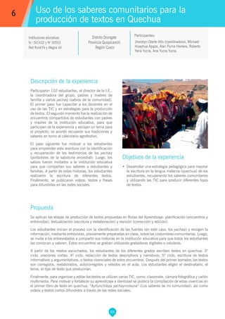 66
Jhocelyn Olarte Año (coordinadora), Michael
Huayhua Apaza, Alan Puma Herrera, Roberto
Yana Yucra, Ana Yucra Yucra.
Participantes:
Uso de los saberes comunitarios para la
producción de textos en Quechua
Objetivos de la experiencia
•	 Desarrollar una estrategia pedagógica para mejorar
la escritura en la lengua materna (quechua) de los
estudiantes, recuperando los saberes comunitarios
y utilizando las TIC para producir diferentes tipos
de textos.
6
Instituciones educativas
N.o
501432 y No
50553
Red Rural Fe y Alegria 44
Descripción de la experiencia
Participaron 102 estudiantes, el director de la I.E.,
la coordinadora del grupo, padres y madres de
familia y varios yachaq (sabios de la comunidad).
El primer paso fue capacitar a los docentes en el
uso de las TIC y en estrategias para la producción
de textos. El segundo momento fue la realización de
encuentros compartidos de estudiantes con padres
y madres de la institución educativa, para que
participen de la experiencia y escojan un tema para
el proyecto; se acordó recuperar sus tradiciones y
saberes en torno al calendario agrofestivo.
El paso siguiente fue motivar a los estudiantes
para emprender esta aventura con la identificación
y recuperación de los testimonios de los yachaq
(portadores de la sabiduría ancestral). Luego, los
sabios fueron invitados a la institución educativa
para que compartan sus saberes a estudiantes y
familias. A partir de estas historias, los estudiantes
realizaron la escritura de diferentes textos.
Finalmente, se publicaron videos, textos y frases
para difundirlas en las redes sociales.
Propuesta
Se aplican las etapas de producción de textos propuestas en Rutas del Aprendizaje: planificación (encuentros y
entrevistas), textualización (escritura y reelaboración) y revisión (corrección y edición).
Los estudiantes inician el proceso con la identificación de las fuentes (en este caso, los yachaq) y recogen la
información, mediante entrevistas, previamente preparadas en clase, sobre las costumbres comunitarias. Luego,
se invita a los entrevistados a compartir sus historias en la institución educativa para que todos los estudiantes
las conozcan y valoren. Estos encuentros se graban utilizando grabadoras digitales o celulares.
A partir de los relatos escuchados, los estudiantes de los diferentes grados escriben textos en quechua: 3°
ciclo, oraciones cortas; 4º ciclo, redacción de textos descriptivos y narrativos; 5º ciclo, escritura de textos
informativos y argumentativos, o textos vivenciales de estos encuentros. Después del primer borrador, los textos
son corregidos, reelaborados, autocorregidos y releídos en el aula. Los estudiantes eligen el destinatario, el
tema, el tipo de texto que producirían.
Finalmente, para organizar y editar los textos se utilizan varias TIC, como: classmate, cámara fotográfica y cañón
multimedia. Para motivar y fortalecer su aprendizaje e identidad se publica la compilación de estas vivencias en
el primer libro de texto en quechua: “Ayllunchikpa yachayninkuna” (Los saberes de mi comunidad); así como
videos y textos cortos difundidos a través de las redes sociales.
Distrito Ocongate
Provincia Quispicanchi
Región Cusco
 