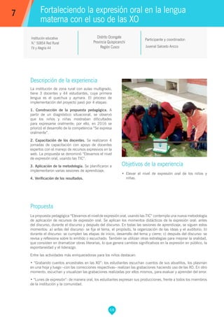 68
Juvenal Salcedo Ancco
Participante y coordinador:
Fortaleciendo la expresión oral en la lengua
materna con el uso de las XO
Objetivos de la experiencia
•	 Elevar el nivel de expresión oral de los niños y
niñas.
7
Institución educativa
N.° 50854 Red Rural
Fé y Alegría 44
Descripción de la experiencia
La institución de zona rural con aulas multigrado,
tiene 3 docentes y 44 estudiantes, cuya primera
lengua es el quechua y aymara. El proceso de
implementación del proyecto pasó por 4 etapas:
1. Construcción de la propuesta pedagógica. A
partir de un diagnóstico situacional, se observó
que los niños y niñas mostraban dificultades
para expresarse oralmente; por ello, en 2016 se
priorizó el desarrollo de la competencia “Se expresa
oralmente”.
2. Capacitación de los docentes. Se realizaron 4
jornadas de capacitación con apoyo de docentes
expertos con el manejo de recursos expresivos en la
web. La propuesta se denominó “Elevamos el nivel
de expresión oral, usando las TIC”.
3. Aplicación de la metodología. Se planificaron e
implementaron varias sesiones de aprendizaje.
4. Verificación de los resultados.
Propuesta
La propuesta pedagógica “Elevamos el nivel de expresión oral, usando las TIC” contempla una nueva metodología
de aplicación de recursos de expresión oral. Se aplican los momentos didácticos de la expresión oral: antes
del discurso, durante el discurso y después del discurso. En todas las sesiones de aprendizaje, se siguen estos
momentos: a) antes del discurso: se fija el tema, el propósito, la organización de las ideas y el auditorio; b)
durante el discurso: se cumplen las etapas de inicio, desarrollo del tema y cierre; c) después del discurso: se
revisa y reflexiona sobre lo emitido o escuchado. También se utilizan otras estrategias para mejorar la oralidad,
que consisten en dramatizar obras literarias, lo que genera cambios significativos en la expresión en público, la
espontaneidad y el liderazgo.
Entre las actividades más enriquecedoras para los niños destacan:
• “Grabando cuentos ancestrales en las XO”: los estudiantes escuchan cuentos de sus abuelitos, los plasman
en una hoja y luego –con las correcciones respectivas– realizan las grabaciones haciendo uso de las XO. En otro
momento, escuchan y visualizan las grabaciones realizadas por ellos mismos, para evaluar y aprender del error.
• “Lunes de expresión”: de manera oral, los estudiantes expresan sus producciones, frente a todos los miembros
de la institución y la comunidad.
Distrito Ocongate
Provincia Quispicanchi
Región Cusco
 
