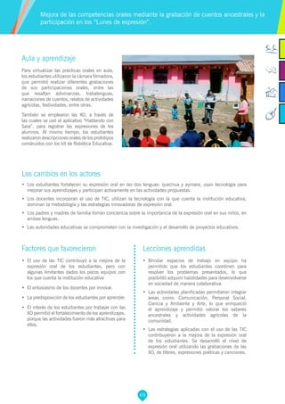 69
Aula y aprendizaje
Para virtualizar las prácticas orales en aula,
los estudiantes utilizaron la cámara filmadora,
que permitió realizar diferentes grabaciones
de sus participaciones orales, entre las
que resaltan adivinanzas, trabalenguas,
narraciones de cuentos, relatos de actividades
agrícolas, festividades, entre otras.
También se emplearon las XO, a través de
las cuales se usó el aplicativo “Hablando con
Sara”, para registrar las expresiones de los
alumnos. Al mismo tiempo, los estudiantes
realizaron descripciones orales de los prototipos
construidos con los kit de Robótica Educativa.
Los cambios en los actores
•	 Los estudiantes fortalecen su expresión oral en las dos lenguas: quechua y aymara, usan tecnología para
mejorar sus aprendizajes y participan activamente en las actividades propuestas.
•	 Los docentes incorporan el uso de TIC, utilizan la tecnología con la que cuenta la institución educativa,
dominan la metodología y las estrategias innovadoras de expresión oral.
•	 Los padres y madres de familia toman conciencia sobre la importancia de la expresión oral en sus niños, en
ambas lenguas.
•	 Las autoridades educativas se comprometen con la investigación y el desarrollo de proyectos educativos.
Mejora de las competencias orales mediante la grabación de cuentos ancestrales y la
participación en los “Lunes de expresión”.
Factores que favorecieron
•	 El uso de las TIC contribuyó a la mejora de la
expresión oral de los estudiantes, pero con
algunas limitantes dados los pocos equipos con
los que cuenta la institución educativa
•	 El entusiasmo de los docentes por innovar.
•	 La predisposición de los estudiantes por aprender.
•	 El interés de los estudiantes por trabajar con las
XO permitió el fortalecimiento de los aprendizajes,
porque las actividades fueron más atractivas para
ellos.
Lecciones aprendidas
•	 Brindar espacios de trabajo en equipo ha
permitido que los estudiantes coordinen para
resolver los problemas presentados, lo que
posibilitó adquirir habilidades para desenvolverse
en sociedad de manera colaborativa.
•	 Las actividades planificadas permitieron integrar
áreas como: Comunicación, Personal Social,
Ciencia y Ambiente y Arte, lo que enriqueció
el aprendizaje y permitió valorar los saberes
ancestrales y actividades agrícolas de la
comunidad.
•	 Las estrategias aplicadas con el uso de las TIC
contribuyeron a la mejora de la expresión oral
de los estudiantes. Se desarrolló el nivel de
expresión oral utilizando las grabaciones de las
XO, de títeres, expresiones poéticas y canciones.
 