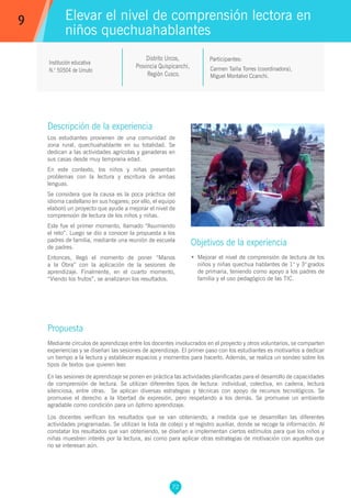 72
Carmen Taiña Torres (coordinadora),
Miguel Montalvo Ccanchi.
Participantes:
Elevar el nivel de comprensión lectora en
niños quechuahablantes
Objetivos de la experiencia
•	 Mejorar el nivel de comprensión de lectura de los
niños y niñas quechua hablantes de 1° y 3° grados
de primaria, teniendo como apoyo a los padres de
familia y el uso pedagógico de las TIC.
9
Institución educativa
N.° 50504 de Umuto
Descripción de la experiencia
Los estudiantes provienen de una comunidad de
zona rural, quechuahablante en su totalidad. Se
dedican a las actividades agrícolas y ganaderas en
sus casas desde muy temprana edad.
En este contexto, los niños y niñas presentan
problemas con la lectura y escritura de ambas
lenguas.
Se considera que la causa es la poca práctica del
idioma castellano en sus hogares; por ello, el equipo
elaboró un proyecto que ayude a mejorar el nivel de
comprensión de lectura de los niños y niñas.
Este fue el primer momento, llamado “Asumiendo
el reto”. Luego se dio a conocer la propuesta a los
padres de familia, mediante una reunión de escuela
de padres.
Entonces, llegó el momento de poner “Manos
a la Obra” con la aplicación de la sesiones de
aprendizaje. Finalmente, en el cuarto momento,
“Viendo los frutos”, se analizaron los resultados.
Propuesta
Mediante círculos de aprendizaje entre los docentes involucrados en el proyecto y otros voluntarios, se comparten
experiencias y se diseñan las sesiones de aprendizaje. El primer paso con los estudiantes es motivarlos a dedicar
un tiempo a la lectura y establecer espacios y momentos para hacerlo. Además, se realiza un sondeo sobre los
tipos de textos que quieren leer.
En las sesiones de aprendizaje se ponen en práctica las actividades planificadas para el desarrollo de capacidades
de comprensión de lectura. Se utilizan diferentes tipos de lectura: individual, colectiva, en cadena, lectura
silenciosa, entre otras. Se aplican diversas estrategias y técnicas con apoyo de recursos tecnológicos. Se
promueve el derecho a la libertad de expresión, pero respetando a los demás. Se promueve un ambiente
agradable como condición para un óptimo aprendizaje.
Los docentes verifican los resultados que se van obteniendo, a medida que se desarrollan las diferentes
actividades programadas. Se utilizan la lista de cotejo y el registro auxiliar, donde se recoge la información. Al
constatar los resultados que van obteniendo, se diseñan e implementan ciertos estímulos para que los niños y
niñas muestren interés por la lectura, así como para aplicar otras estrategias de motivación con aquellos que
no se interesan aún.
Distrito Urcos,
Provincia Quispicanchi,
Región Cusco.
 